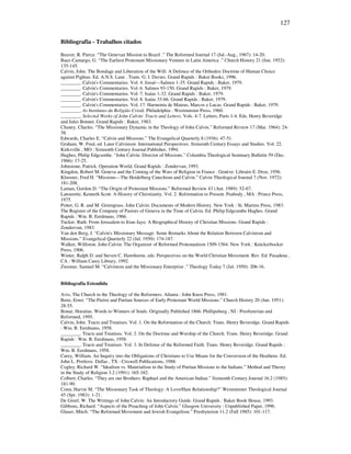 127
Bibliografia - Trabalhos citados
Beaver, R. Pierce. “The Genevan Mission to Brazil .” The Reformed Journal 17 (Jul.-Aug., 1967): 14-20.
Baez-Camargo, G. “The Earliest Protestant Missionary Venture in Latin America .” Church History 21 (Jun. 1952):
135-145.
Calvin, John. The Bondage and Liberation of the Will: A Defence of the Orthodox Doctrine of Human Choice
against Pighius. Ed. A.N.S. Lane . Trans. G. I. Davies. Grand Rapids : Baker Books, 1996.
________. Calvin's Commentaries. Vol. 4. Josué—Salmos 1-35. Grand Rapids : Baker, 1979.
________. Calvin's Commentaries. Vol. 6. Salmos 93-150. Grand Rapids : Baker, 1979.
________. Calvin's Commentaries. Vol. 7. Isaías 1-32. Grand Rapids : Baker, 1979.
________. Calvin's Commentaries. Vol. 8. Isaías 33-66. Grand Rapids : Baker, 1979.
________. Calvin's Commentaries. Vol. 17. Harmonia de Mateus, Marcos e Lucas. Grand Rapids : Baker, 1979.
________. As Institutas da Religião Cristã. Philadelphia : Westminster Press, 1960.
________. Selected Works of John Calvin: Tracts and Letters. Vols. 4-7. Letters, Parts 1-4. Eds. Henry Beveridge
and Jules Bonnet. Grand Rapids : Baker, 1983.
Chaney, Charles. “The Missionary Dynamic in the Theology of John Calvin.” Reformed Review 17 (Mar. 1964): 24-
38.
Edwards, Charles E. “Calvin and Missions.” The Evangelical Quarterly 8 (1936): 47-51.
Graham, W. Fred, ed. Later Calvinism: International Perspectives. Sixteenth Century Essays and Studies. Vol. 22.
Kirksville , MO : Sixteenth Century Journal Publisher, 1994.
Hughes, Philip Edgcumbe. “John Calvin: Director of Missions.” Columbia Theological Seminary Bulletin 59 (Dec.
1966): 17-25.
Johnstone, Patrick. Operation World. Grand Rapids : Zondervan, 1993.
Kingdon, Robert M. Geneva and the Coming of the Wars of Religion in France . Genève: Libraire E. Droz, 1956.
Klooster, Fred H. “Missions—The Heidelberg Catechism and Calvin.” Calvin Theological Journal 7 (Nov. 1972):
181-208.
Laman, Gordon D. “The Origin of Protestant Missions.” Reformed Review 43 (Aut. 1989): 52-67.
Latourette, Kenneth Scott. A History of Christianity. Vol. 2. Reformation to Present. Peabody , MA : Prince Press,
1975.
Potter, G. R. and M. Greengrass. John Calvin: Documents of Modern History. New York : St. Martins Press, 1983.
The Register of the Company of Pastors of Geneva in the Time of Calvin. Ed. Philip Edgcumbe Hughes. Grand
Rapids : Wm. B. Eerdmans, 1966.
Tucker, Ruth. From Jerusalem to Irian Jaya: A Biographical History of Christian Missions. Grand Rapids :
Zondervan, 1983.
Van den Berg, J. “Calvin's Missionary Message: Some Remarks About the Relation Between Calvinism and
Missions.” Evangelical Quarterly 22 (Jul. 1950): 174-187.
Walker, Williston. John Calvin: The Organizer of Reformed Protestantism 1509-1564. New York : Knickerbocker
Press, 1906.
Winter, Ralph D. and Steven C. Hawthorne, eds. Perspectives on the World Christian Movement. Rev. Ed. Pasadena ,
CA : William Carey Library, 1992.
Zwemer, Samuel M. “Calvinism and the Missionary Enterprise .” Theology Today 7 (Jul. 1950): 206-16.
Bibliografia Estendida
Avis, The Church in the Theology of the Reformers. Atlanta : John Knox Press, 1981.
Benz, Ernst. “The Pietist and Puritan Sources of Early Protestant World Missions.” Church History 20 (Jun. 1951):
28-55.
Bonar, Horatius. Words to Winners of Souls. Originally Published 1866. Phillipsburg , NJ : Presbyterian and
Reformed, 1995.
Calvin, John. Tracts and Treatises. Vol. 1. On the Reformation of the Church. Trans. Henry Beveridge. Grand Rapids
: Wm. B. Eerdmans, 1958.
________. Tracts and Treatises. Vol. 2. On the Doctrine and Worship of the Church. Trans. Henry Beveridge. Grand
Rapids : Wm. B. Eerdmans, 1958.
________. Tracts and Treatises. Vol. 3. In Defense of the Reformed Faith. Trans. Henry Beveridge. Grand Rapids :
Wm. B. Eerdmans, 1958.
Carey, William. An Inquiry into the Obligations of Christians to Use Means for the Conversion of the Heathens. Ed.
John L. Pretlove. Dallas , TX : Criswell Publications, 1988.
Cogley, Richard W. “Idealism vs. Materialism in the Study of Puritan Missions to the Indians.” Method and Theory
in the Study of Religion 3.2 (1991): 165-182.
Colbert, Charles. “They are our Brothers: Raphael and the American Indian.” Sixteenth Century Journal 16.2 (1985):
181-90.
Conn, Harvie M. “The Missionary Task of Theology: A Love/Hate Relationship?” Westminster Theological Journal
45 (Spr. 1983): 1-21.
De Greef, W. The Writings of John Calvin: An Introductory Guide. Grand Rapids : Baker Book House, 1993.
Gibbons, Richard. “Aspects of the Preaching of John Calvin.” Glasgow University : Unpublished Paper, 1996.
Glaser, Mitch. “The Reformed Movement and Jewish Evangelism.” Presbyterion 11.2 (Fall 1985): 101-117.
 
