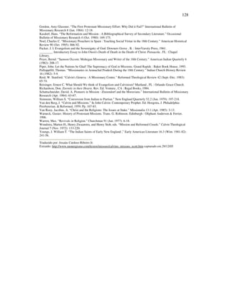 128
Gordon, Amy Glassner. “The First Protestant Missionary Effort: Why Did it Fail?” International Bulletin of
Missionary Research 8 (Jan. 1984): 12-18.
Kasdorf, Hans. “The Reformation and Mission : A Bibliographical Survey of Secondary Literature.” Occasional
Bulletin of Missionary Research 4 (Oct. 1980): 169-175.
Noel, Charles C. “Missionary Preachers in Spain : Teaching Social Virtue in the 18th Century.” American Historical
Review 90 (Oct. 1985): 866-92.
Packer, J. I. Evangelism and the Sovereignty of God. Downers Grove , IL : InterVarsity Press, 1961.
________. Introductory Essay to John Owen's Death of Death in the Death of Christ. Pensacola , FL : Chapel
Library.
Peyer, Bernd. “Samson Occom: Mohegan Missionary and Writer of the 18th Century.” American Indian Quarterly 6
(1982): 208-17.
Piper, John. Let the Nations be Glad! The Supremacy of God in Missions. Grand Rapids : Baker Book House, 1993.
Pulloppillil, Thomas. “Missionaries in Arunachal Pradesh During the 18th Century.” Indian Church History Review
16 (1982): 5-9.
Reid, W. Stanford. “Calvin's Geneva : A Missionary Centre.” Reformed Theological Review 42 (Sept.-Dec. 1983):
65-74.
Reisinger, Ernest C. What Should We think of Evangelism and Calvinism? Maitland , FL : Orlando Grace Church.
Richardson, Don. Eternity in their Hearts. Rev. Ed. Ventura , CA : Regal Books, 1984.
Schattschneider, David. A. Pioneers in Mission : Zinzendorf and the Moravians.” International Bulletin of Missionary
Research (Apr. 1984): 63-67.
Simmons, William S. “Conversion from Indian to Purtian.” New England Quarterly 52.2 (Jun. 1979): 197-218.
Van den Berg, J. “Calvin and Missions.” In John Calvin: Contemporary Prophet. Ed. Hoogstra, J. Philadelphia:
Presbyterian. & Reformed, 1959. Pp. 167-83.
Van Rooy, Jacobus, A. “Christ and the Religions: The Issues at Stake.” Missionalia 13.1 (Apr. 1985): 3-13.
Warneck, Gustav. History of Protestant Missions. Trans. G. Robinson. Edinburgh : Oliphant Anderson & Ferrier,
1906.
Warren, Max. “Revivals in Religion.” Churchman 91 (Jan. 1977): 6-18.
Woudstra, Marten H., Henry Zwaanstra, and Henry Stob, eds. “Mission and Reformed Creeds.” Calvin Theological
Journal 7 (Nov. 1972): 133-220.
Youngs, J. William T. “The Indian Saints of Early New England ,” Early American Literature 16.3 (Wint. 1981-82):
241-56.
Traduzido por: Josaías Cardoso Ribeiro Jr.
Extraído: http://www.monergismo.com/textos/missoes/calvino_missoes_scott.htm capturado em 29/12/05
 