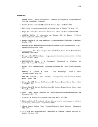 129
Bibliografia
1. BOSCH, David J. Missão Transformadora – Mudanças de Paradigma na Teologia da Missão.
2002. São Leopoldo, RS. Ed Sinodal,
2. Carriker, Timóteo, O Caminho Missionário de Deus, Ed. Sepal ( São Paulo: 2000)
3. Earle Cairns. O Cristianismo através dos Séculos (São Paulo, SP: Edições Vida Nova, 1995).
4. Engen, Van Charles. Povo Missionário, Povo de Deus. Editora Vida Nova ( São Paulo: 1996 )
5. GEERTZ, Clifford. A Interpretação das Culturas. Rio de Janeiro. LTC-Livros
Técnicos e Científicos Editora S.A, 1989.
6. Gomes, Wadislau M. Em Terras dos Brasis – A Evangelização sem Evangeliquês, Ed. Refúgio (
Brasília: 1997 )
7. Greenway, Roger, Apostoles a La Ciudad – Estratégias bíblicas para misiones urbanas, Ed. SLC
( Grand Rapids, Michigan: 1981 )
8. _____________. Ide e Fazei Discípulos. Uma Introdução a Missões Cristãs, Editora Cultura
Cristã ( São Paulo: 2002)
9. Hesselgrave David J. Plantar Igrejas – um guia para missões nacionais e transculturais , Ed. Vida
Nova ( São Paulo: 1984 )
10. HESSELGRAVE, David J. A Comunicação Transcultural do Evangelho. São
Paulo. Vida Nova, 1995. Vols. 1 e 2.
11. Hiebert, Paul G., O Evangelho e a Diversidade das Culturas, Ed. Cultura Cristã ( São Paulo:
2001 )
12. HOEBEL, E. Adamson & Everett L. Frost. Antropologia Cultural e Social.
São paulo. Editora Cutrix, 1999.
13. HORTON, Michael S. O Cristão e a Cultura – nem separatismo, nem mundanismo. Cultura
Cristã, Cambuci, 1998
14. Howard, David M. Declare His Glory Among The Nations . Downers Grove, Illinois: ( Inter
Varsity Press. 1977 )
15. Howard, David M. Declare His Glory Among The Nations . Downers Grove, Illinois: ( Inter
Varsity Press. 1977 )
16. James I. Packer, "What is Evangelism," em Theological Perspectives on Church Growth (Dulk
Foundation, USA, 1976)
17. KUIPER, R.B. Evangelização Teocêntrica, São Paulo, SP: Ed. PES, 1976
18. Linthicum, Robert C. Revitalizando a Igreja – Como desenvolver sua igreja para um ministério
urbano efetivo, Ed Horizontal ( Rio de Janeiro: 1996 )
19. Murray, Andrew. A Chave Para o Problema Missionário. Editora Horizontes ( Camanducai,
MG: 1999 )
20. NICHOLLS, Bruce. Contextualização: Uma teologia do Evangelho e Cultura. São Paulo, SP:
Edições Vida Nova. 1983.
 