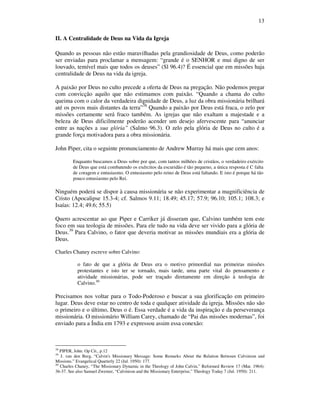 13
II. A Centralidade de Deus na Vida da Igreja
Quando as pessoas não estão maravilhadas pela grandiosidade de Deus, como poderão
ser enviadas para proclamar a mensagem: “grande é o SENHOR e mui digno de ser
louvado, temível mais que todos os deuses” (Sl 96.4)? É essencial que em missões haja
centralidade de Deus na vida da igreja.
A paixão por Deus no culto precede a oferta de Deus na pregação. Não podemos pregar
com convicção aquilo que não estimamos com paixão. “Quando a chama do culto
queima com o calor da verdadeira dignidade de Deus, a luz da obra missionária brilhará
até os povos mais distantes da terra”38
Quando a paixão por Deus está fraca, o zelo por
missões certamente será fraco também. As igrejas que não exaltam a majestade e a
beleza de Deus dificilmente poderão acender um desejo afervescente para “anunciar
entre as nações a sua glória” (Salmo 96.3). O zelo pela glória de Deus no culto é a
grande força motivadora para a obra missionária.
John Piper, cita o seguinte pronunciamento de Andrew Murray há mais que cem anos:
Enquanto buscamos a Deus sobre por que, com tantos milhões de cristãos, o verdadeiro exército
de Deus que está combatendo os exércitos da escuridão é tão pequeno, a única resposta é C falta
de coragem e entusiasmo. O entusiasmo pelo reino de Deus está faltando. E isto é porque há tão
pouco entusiasmo pelo Rei.
Ninguém poderá se dispor à causa missionária se não experimentar a magnificiência de
Cristo (Apocalipse 15.3-4; cf. Salmos 9.11; 18.49; 45.17; 57.9; 96.10; 105.1; 108.3; e
Isaías: 12.4; 49.6; 55.5)
Quero acrescentar ao que Piper e Carriker já disseram que, Calvino também tem este
foco em sua teologia de missões. Para ele tudo na vida deve ser vivido para a glória de
Deus.39
Para Calvino, o fator que deveria motivar as missões mundiais era a glória de
Deus.
Charles Chaney escreve sobre Calvino:
o fato de que a glória de Deus era o motivo primordial nas primeiras missões
protestantes e isto ter se tornado, mais tarde, uma parte vital do pensamento e
atividade missionárias, pode ser traçado diretamente em direção à teologia de
Calvino.40
Precisamos nos voltar para o Todo-Poderoso e buscar a sua glorificação em primeiro
lugar. Deus deve estar no centro de toda e qualquer atividade da igreja. Missões não são
o primeiro e o último, Deus o é. Essa verdade é a vida da inspiração e da perseverança
missionária. O missionário William Carey, chamado de “Pai das missões modernas”, foi
enviado para a Índia em 1793 e expressou assim essa conexão:
38
PIPER, John. Op Cit., p.12
39
J. van den Berg, “Calvin's Missionary Message: Some Remarks About the Relation Between Calvinism and
Missions.” Evangelical Quarterly 22 (Jul. 1950): 177.
40
Charles Chaney, “The Missionary Dynamic in the Theology of John Calvin,” Reformed Review 17 (Mar. 1964):
36-37. See also Samuel Zwemer, “Calvinism and the Missionary Enterprise,” Theology Today 7 (Jul. 1950): 211.
 