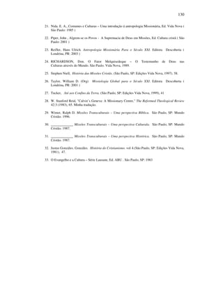 130
21. Nida. E. A., Costumes e Culturas – Uma introdução á antropologia Missionária, Ed. Vida Nova (
São Paulo: 1985 )
22. Piper, John , Algrem-se os Povos - A Supremacia de Deus em Missões, Ed. Cultura cristã ( São
Paulo: 2001 )
23. Reifler, Hans Ulrich. Antropologia Missionária Para o Século XXI. Editora Descoberta (
Londrina, PR: 2003 )
24. RICHARDSON, Don. O Fator Melquisedeque – O Testemunho de Deus nas
Culturas através do Mundo. São Paulo. Vida Nova, 1989.
25. Stephen Niell, História das Missões Cristãs. (São Paulo, SP: Edições Vida Nova, 1997). 58.
26. Taylor, William D. (Org) Missiologia Global para o Século XXI. Editora Descoberta (
Londrina, PR: 2001 )
27. Tucker, Até aos Confins da Terra. (São Paulo, SP: Edições Vida Nova, 1999), 41
28. W. Stanford Reid, "Calvin’s Geneva: A Missionary Centre," The Reformed Theological Review
42:3 (1983), 65. Minha tradução.
29. Winter, Ralph D. Missões Transculturais – Uma perspectiva Bíblica. São Paulo, SP: Mundo
Cristão. 1996.
30. _____________ Missões Transculturais – Uma perspectiva Culturala. São Paulo, SP: Mundo
Cristão. 1987.
31. _____________ Missões Transculturais – Uma perspectiva Histórica. São Paulo, SP: Mundo
Cristão. 1987.
32. Justus Gonzáles. Gonzáles. História do Cristianismo. vol 4.(São Paulo, SP: Edições Vida Nova,
1981), 47.
33. O Evangelho e a Cultura – Série Lausane, Ed. ABU . São Paulo, SP: 1983
 