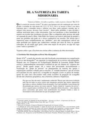 15
III. A NATUREZA DA TAREFA
MISSIONÁRIA
_________________________
“Louvai ao Senhor, vós todos os gentios, e todos os povos o louvem” Rm 15.11
Qual é a tarefa das missões cristãs?43
Se toda a raça humana está sob condenação por causa do
pecado e excluídas da vida eterna (Ef 2.2-3, 12; 4.17; 5.6) e se invocar a Jesus é sua única
esperança para a comunhão eterna e jubilosa com Deus, então podemos entender que se
amamos estas pessoas, devemos fazer missões? Amor pelos perdidos é uma elevada e
sublime motivação para a obra missionária. Sem isso perdemos a doce humildade de
repartir um tesouro que recebemos de graça. Mas a compaixão pelas pessoas não pode
ser separada do amor a Deus. John Piper nos fornece um motivo adicional do porquê o
amor aos perdidos não pode ser o nosso combustível em missões. Ele afirma que é
impossível amar verdadeiramente aos “perdidos”, pois não conseguimos cultivar um
amor profundo por alguém que conhecemos somente por meio de fotos ou quando
colocados, de um modo mais geral, como uma nação ou um povo, ou algo tão vago
como “todos os perdidos”.44
Vejamos então o que a Escritura nos ensina sobre a natureza da obra missionária:
1) Territórios Não-Alcançados ou Povos Não-Alcançados ?
Desde 197445
, a tarefa das missões tem sido focalizada crescentemente na evangelização
de povos não-alcançados46
em oposição à evangelização de territórios não-alcançados.
Naquele ano, no Congresso de Evangelização Mundial de Lausanne, Ralph Winter
acusou o empreendimento missionário ocidental do que ele chamou de “cegueira dos
povos”. Desde aquele tempo, ele e outros têm pressionado incessantemente a
focalização do “grupo de pessoas” no planejamento da maioria das igrejas e
organizações similares voltadas para as missões. A “verdade destrutiva” que ele revelou
em Lausanne foi esta: apesar de o evangelho ter chegado a todos os países do mundo,
quatro de cada cinco não-cristãos estão ainda excluídos da pregação do evangelho
devido não a barreiras geográficas, mas a barreiras culturais e lingüísticas.
Por que esse fato não mais é amplamente conhecido? Receio que toda nossa exultação
pelo fato de todos os países terem sido transpostos permitiu que muitos supusessem
que todas as culturas também foram alcançadas. Esse mal-entendido é uma doença tão
disseminada que merece um nome especial. Vamos chamá-la “cegueira dos povos”,
isto é, cegueira para a existência de povos separados dentro de países – uma cegueira,
posso acrescentar, que parece mais predominante nos Estados Unidos e entre os
missionários norte-americanos do que em qualquer outro47
43
O presente capítulo foi adaptado da obra de John Piper - Alegrem-se os Povos – A Supremacia de Deus em
Missões. São Paulo, SP ( Editora Cultura Cristã: 2001 ) pp. 177 a 230.
44
Piper, Op Cit., p. 178
45
Neste ano foi realizado o Congresso Mundial de Evangelização em Lausane na Suíça.
46
A definição de “povos não-alcançados” é: grupos de pessoas que não possuem entre si um movimento cristão
atuante e/ou números suficientes de cristãos com recursos adequados para evangelizar o restante do grupo ( Winter
em Missões Transculturais – Uma Perspectiva Estratégica. São Paulo, SP Ed Mundo Cristão. 1987 p.712
47
WINTER, RALPH. The New Macedônia: A Revolutinary New Era in Mission Begins, em Ralph Winter e Steven
Hawthorne, eds.; Perspectives on the World Missions Movement ( Pasadena: William Carey Library, 1981, p. 302
 