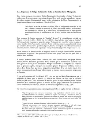 17
II. A Esperança do Antigo Testamento: Todas as Famílias Serão Abençoadas
Essa é uma promessa presente no Antigo Testamento. Na verdade, o Antigo Testamento
está repleto de promessas e expectativas de que Deus será, um dia, adorado por nações
de todo o mundo. Fundamental para a visão missionária do Novo Testamento foi a
promessa que Deus fez a Abraão em Gênesis 12.1-3:
Ora, disse o SENHOR a Abrão: Sai da tua terra, da tua parentela e da casa de teu
pai e vai para a terra que te mostrarei; de ti farei urna grande nação, e te abençoarei,
e te engrandecerei o nome. Sê tu urna bênção! Abençoarei os que te abençoarem e
amaldiçoarei os que te amaldiçoarem; em ti serão benditas todas as famílias da
terra.
Essa promessa de benção universal às “famílias” da terra51
é essencialmente repetida em
Gênesis 18.18; 22.18; 26.4 e 28.14. Em 12.3 e 28.14 a frase hebraica para “todas as famílias”
(kol mishpahot) é traduzida no grego do Antigo Testamento por pasai hai phulai. A palavra
phulai significa “tribos” em muitos contextos. Porém mishpaha pode ser, e usualmente é, menor
que uma tribo. Por exemplo, quando Acã pecou, Israel é investigado em ordem decrescente de
tamanho: primeiro por tribo, em seguida por mishpaha (família) e por fim por pessoa (Js 7.14).
Assim, a bênção de Abraão decorre do propósito divino de alcançar eqüitativamente pequenos
agrupamentos de pessoas. Não precisamos definir esses grupos com precisão para sentir o
impacto dessa promessa.
A palavra hebraica para o termo "família" dá a idéia de uma tenda, um grupo não de
muitas pessoas. Podemos, por meio disso, afirmar que a promessa de alcançar cada
tribo, povo ou nação já está presente no Antigo Testamento. O evangelho não é apenas
para as grandes nações, mas para os pequenos grupos de pessoas também, como as
tribos. Isso deixa claro que nosso empenho evangelístico deve ser muito maior, pois
temos o mandamento de alcançar não somente as nações, mas os pequenos grupos que
as formam.
O que podemos concluir de Gênesis 12.3 e de seu uso no Novo Testamento é que o
propósito de Deus para o mundo é a bênção de Abraão, ou seja, que a salvação
alcançada por Jesus Cristo, a semente de Abraão, possa alcançar todos os grupos étnicos
do mundo. Isso acontecerá quando as pessoas de cada grupo colocarem sua fé em Jesus
Cristo e tornarem-se "filhas de Abraão" e "herdeiros da promessa" (Gl 3.7,29).
Há vários textos que expressam a esperança de que todas as nações louvem ao Senhor:
"Seja Deus gracioso para conosco, e nos abençoe, e faça resplandecer sobre nós o rosto; para que
se conheça na terra o teu caminho e, em todas as nações, a tua salvação. Louvem-te os povos, ó
Deus; louvem-te os povos todos. Alegrem-se e exultem as gentes, pois julgas os povos com
equidade e guias na terra as nações. Louvem-te os povos, ó Deus; louvem-te os povos todos" (Sl
67.1-5).
"E todos os reis se prostrem perante ele; todas as nações o sirvam" (Sl 72.11).
"Subsista para sempre o seu nome e prospere enquanto resplandecer o sol; nele sejam
abençoados todos os homens, e as nações lhe chamem bem-aventurado" (Sl 72.17).
Há outros textos que expressam a esperança das nações, anunciando os planos do salmista em
fazer sua parte para tornar a grandeza de Deus conhecida entre elas:
51
Ver a exposição de Gn. 12 feita por Gerard Van Groningen. In: Revelação Messiânica no Velho Testamento.
Campinas, SP: Ed. Luz Para o Caminho. 1995 p.123-132
 