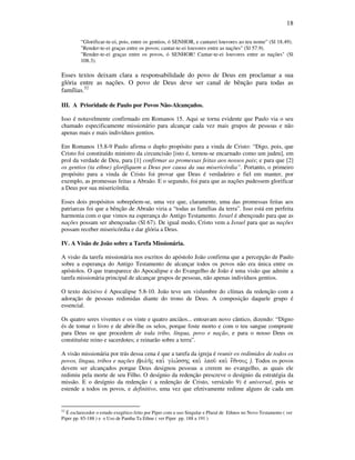 18
“Glorificar-te-ei, pois, entre os gentios, ó SENHOR, e cantarei louvores ao teu nome” (Sl 18.49).
"Render-te-ei graças entre os povos; cantar-te-ei louvores entre as nações" (Sl 57.9).
"Render-te-ei graças entre os povos, ó SENHOR! Cantar-te-ei louvores entre as nações" (Sl
108.3).
Esses textos deixam clara a responsabilidade do povo de Deus em proclamar a sua
glória entre as nações. O povo de Deus deve ser canal de bênção para todas as
famílias.52
III. A Prioridade de Paulo por Povos Não-Alcançados.
Isso é notavelmente confirmado em Romanos 15. Aqui se torna evidente que Paulo via o seu
chamado especificamente missionário para alcançar cada vez mais grupos de pessoas e não
apenas mais e mais indivíduos gentios.
Em Romanos 15.8-9 Paulo afirma o duplo propósito para a vinda de Cristo: “Digo, pois, que
Cristo foi constituído ministro da circuncisão [isto é, tornou-se encarnado como um judeu], em
prol da verdade de Deu, para [1] confirmar as promessas feitas aos nossos pais; e para que [2]
os gentios (ta ethne) glorifiquem a Deus por causa da sua misericórdia”. Portanto, o primeiro
propósito para a vinda de Cristo foi provar que Deus é verdadeiro e fiel em manter, por
exemplo, as promessas feitas a Abraão. E o segundo, foi para que as nações pudessem glorificar
a Deus por sua misericórdia.
Esses dois propósitos sobrepõem-se, uma vez que, claramente, uma das promessas feitas aos
patriarcas foi que a bênção de Abraão viria a “todas as famílias da terra”. Isso está em perfeita
harmonia com o que vimos na esperança do Antigo Testamento. Israel é abençoado para que as
nações possam ser abençoadas (Sl 67). De igual modo, Cristo vem a Israel para que as nações
possam receber misericórdia e dar glória a Deus.
IV. A Visão de João sobre a Tarefa Missionária.
A visão da tarefa missionária nos escritos do apóstolo João confirma que a percepção de Paulo
sobre a esperança do Antigo Testamento de alcançar todos os povos não era única entre os
apóstolos. O que transparece do Apocalipse e do Evangelho de João é uma visão que admite a
tarefa missionária principal de alcançar grupos de pessoas, não apenas indivíduos gentios.
O texto decisivo é Apocalipse 5.8-10. João teve um vislumbre do clímax da redenção com a
adoração de pessoas redimidas diante do trono de Deus. A composição daquele grupo é
essencial.
Os quatro seres viventes e os vinte e quatro anciãos... entoavam novo cântico, dizendo: “Digno
és de tomar o livro e de abrir-lhe os selos, porque foste morto e com o teu sangue compraste
para Deus os que procedem de toda tribo, língua, povo e nação, e para o nosso Deus os
constituíste reino e sacerdotes; e reinarão sobre a terra”.
A visão missionária por trás dessa cena é que a tarefa da igreja é reunir os redimidos de todos os
povos, língua, tribos e nações (fulh/j kai. glw,sshj kai. laou/ kai. e;qnouj ). Todos os povos
devem ser alcançados porque Deus designou pessoas a crerem no evangelho, as quais ele
redimiu pela morte de seu Filho. O desígnio da redenção prescreve o desígnio da estratégia da
missão. E o desígnio da redenção ( a redenção de Cristo, versículo 9) é universal, pois se
estende a todos os povos, e definitivo, uma vez que efetivamente redime alguns de cada um
52
É esclarecedor o estudo exegético feito por Piper com u uso Singular e Plural de Ethnos no Novo Testamento ( ver
Piper pp. 85-188 ) e o Uso de Pantha Ta Ethne ( ver Piper pp. 188 a 191 )
 