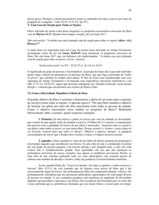 19
desses povos. Portanto, a tarefa missionária é reunir os redimidos de todos os povos por meio da
pregação do evangelho. ( João 10:16; 11;51,52, Ap 5:9 )
V. Uma Casa de Oração para Todas as Nações.
Outro indicador do modo como Jesus imaginava os propósitos missionários universais de Deus
vem de Marcos 11.17. Quando Jesus limpa o templo, ele cita Isaías 56.7:
Não está escrito: “A minha casa será chamada cada de oração para todas as nações (pa/sin toi/jpa/sin toi/jpa/sin toi/jpa/sin toi/j
e;qnesine;qnesine;qnesine;qnesin)”?
A razão disso ser importante para nós é que ela mostra Jesus buscando no Antigo Testamento
(exatamente como ele faz em Lucas 24.45-47) para interpretar os propósitos universais de
Deus. Ele cita Isaías 56.7, que, em hebraico, diz explicitamente: “A minha casa será chamada
casa de oração para todos os povos ( kol ha’ ammim).
“Assim está escrito” no VT - Sl 22:27 cf. At 1:8; Lc 24:47
O significado de grupo de pessoas é inconfundível. A posição de Isaías não é que todo indivíduo
gentio tinha o direito de permanecer na presença de Deus, mas que haja convertidos de “todos
os povos” que entrarão no templo para adorar. O fato de Jesus estar familiarizado com essa
esperança do Antigo Testamento e ter baseado suas expectativas universais referindo-se a ela
(Mc 11.17; Lc 24.45-47), sugere que devemos interpretar sua “Grande Comissão” nesta mesma
direção – a mesma que encontramos nos escritos de Paulo e João.
VI. Como a Diversidade Magnífica a Glória de Deus.
O grande objetivo de Deus é sustentar e demonstrar a glória de seu nome para o regozijo
de seu povo entre todas as nações. A questão agora é: "Por que Deus mantém o objetivo
de mostrar sua glória por meio da obra missionária entre todas as pessoas do mundo.
Corno o objetivo missionário serve melhor ao propósito de Deus?" Refletindo
bib1icamente sobre o assunto, quatro respostas emergem:
1. Primeiro, há uma beleza e poder no louvor que vem da unidade na diversidade,
que é maior do que aquele vindo da unidade exclusiva. O Salmo 96.3-4 conecta a evangelização
das pessoas com a qualidade de louvor de que Deus é merecedor. “Anunciai entre as nações a
sua glória, entre todos os povos, as suas maravilhas. Porque grande é o Senhor e muito digno de
ser louvado, temível mais que todos os deuses”. Observe a palavra “porque”. A grandeza
extraordinária do louvor que o Senhor deve receber é a base e o ímpeto da nossa missão.
2. segundo, a fama, grandeza e valor de um objeto de beleza aumenta em proporção à
diversidade daqueles que reconhecem sua beleza. Se uma obra de arte é considerada excelente
por um grupo de pessoas pequeno e de mesma opinião e por ninguém mais, a arte com toda
certeza não é verdadeiramente grande. Suas qualidades são tais que não alcançam as
profundezas universais de nossos corações, mas apenas as tendências provinciais. Porém, se
uma obra de arte continua ganhando cada vez mais admiradores, não somente através de
culturas mas também de décadas e séculos, então sua grandeza é irresistivelmente manifesta.
Assim, quando Paulo diz: “Louvai ao Senhor, vós todos os gentios, e todos os povos o
louvem” (Rm 15.11), ele está expondo que há alguma coisa acerca de Deus que é tão
universalmente digna de louvor, tão profundamente bela, tão compreensivelmente valiosa e tão
profundamente satisfatória que ele encontrará admiradores apaixonados em todo grupo diverso
de pessoas no mundo. A sua verdadeira grandeza será manifesta na amplitude da diversidade
daqueles que percebem e apreciam a sua beleza. Sua excelência será mostrada para ser mais alta
e mais profunda que as preferências limitadas que nos fazem felizes a maior parte do tempo.
 