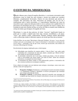 2
O ESTUDO DA MISSIOLOGIA
QQQQuando olhamos para a Igreja Evangélica Brasileira e o movimento missionário atual,
percebemos como ao longo dos anos teologia e missão tem andado por caminhos
diferentes, completamente divorciados. Trata-se de uma dicotomia que precisa ser
corrigida. Nós precisamos das duas: Precisamos da teologia, pois ela nos dá o
embasamento para a tarefa missionária, e é especialmente importante por causa da
dependência que a igreja tem dela para medir os nossos esforços com o padrão divino. E
precisamos da missiologia pois ela é o meio pelo qual Deus faz nascer a Igreja, ela é
resultado da ação não somente de Deus ao enviar seu Filho ao mundo como também do
esforço de irmãos que divulgam o Evangelho de Cristo.
Missiologia é a soma de duas palavras: do latim, “missione” significando função ou
poder que se confere a alguém para fazer algo, encargo, incumbência; e do grego,
“logia”, que significa estudo, conhecimento. Portanto, podemos definir Missiologia
como a ciência que estuda os diferentes aspectos da missão que Deus deu ao homem.
Carlos Del Pino, em seu artigo "Missiologia e Educação Teológica", diz que a “nossa educação
teológica não tem se preocupado com o aspecto missiológico e missionário na formação dos
nossos alunos"1
, reforçando o fato de que existe, mesmo que inconsciente, uma tentativa de
divorciar a Missiologia da Teologia.
Esta dicotomia trás algumas implicações para a vida da igreja:
1) Dificuldades para identificar de maneira global a "obra de Deus", que acaba sendo
confundida com a manutenção do status quo, dando a entender que o Reino de Deus2
está contido em uma estrutura eclesiástica.
2) As prioridades ministeriais são via de regra, voltadas para dentro, a fim de satisfazer
todas as necessidades que foram criadas “em nome de Deus” dentro das estruturas
eclesiásticas, em prejuízo da missão integral3
.
3) O treinamento dos líderes sempre se torna diferenciado, pastores e missionários não
tem a mesma excelência em seu preparo acadêmico.
Com o objetivo de romper com este dualismo entre teologia e missiologia, vamos neste curso
abordar o tema sob 5 perspectivas:
I. Perspectiva Teológica: Estudaremos a conceituação da tarefa missionária da Igreja
e os fundamentos teológicos, abordando os diversos pressupostos que sustentam
uma teologia reformada de missões.
II. Perspectiva Cultural: É praticamente impossível transmitir uma mensagem do
evangelho que faça sentido em situações transculturais sem que seus comunicadores
1
PINO, Carlos Del. Capacitando para Missões Transculturais; Revista Missiológica da Associação de Professores de
Missões no Brasil, Vol.1, n.2; 1995
2
O Cristo que a Igreja reconhece como Senhor é o Senhor de todo universo. Nesta afirmação de seu senhorio
universal, a Igreja encontra a base para sua missão. Cristo foi coroado como Rei, e sua soberania se estende sobre a
totalidade da criação. Como tal, ele comissiona os seus discípulos a fazerem discípulos de todas as nações (Mt 28.18-
20)
3
O conceito de missão integral propõe um modelo d missão que vai além da experiência religiosa pessoal para incluir
também auxílio aos pobres e marginalizados.
 