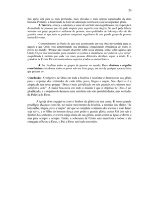 20
Seu apelo será para as mais profundas, mais elevadas e mais amplas capacidades da alma
humana. Portanto, a diversidade da fonte de admiração testificará a sua incomparável glória.
3. Terceiro, a força, a sabedoria e amor de um líder são magnificados em proporção à
diversidade de pessoas que ele pode inspirar para segui-lo com alegria. Se você pode liderar
somente um grupo pequeno e uniforme de pessoas, suas qualidades de liderança não são tão
grandes como as que teria se pudesse conquistar seguidores de um grande grupo de pessoas
muito diferentes.
O entendimento de Paulo do que está acontecendo em sua obra missionária entre as
nações é que Cristo está demonstrando sua grandeza, conquistando obediência de todos os
povos do mundo: “Porque não ousarei discorrer sobre coisa alguma, senão sobre aquelas que
Cristo fez por meu intermédio, para conduzir os gentios à obediência, por palavra e por obras”
magnificada à medida que cada vez mais pessoas diferentes decidem seguir a cristo. É a
grandeza de Cristo. Ele está mostrando-se superior a todos os outros líderes.
4. Por focalizar todos os grupos de pessoas no mundo, Deus eliminou o orgulho
etnocêntrico e recolocou todos os povos sob sua livre graça, em vez de qualquer característica
que possam ter.
Conclusão: O objetivo de Deus em toda a história é sustentar e demonstrar sua glória
para o regozijo dos redimidos de cada tribo, povo, língua e nação. Seu objetivo é a
alegria de seu povo, porque “Deus é mais glorificado em nós quando nós estamos mais
satisfeitos nele”. A maior boa-nova em todo o mundo é que o objetivo de Deus é ser
glorificado, e o objetivo do homem estar satisfeito não são probabilidades, mas verdades
da Palavra de Deus.
A igreja deve engajar-se com o Senhor da glória em sua causa. É nosso grande
privilégio alcançar com ele, no maior movimento da história, a reunião dos eleitos "de
toda tribo, língua, povo e nação" até que se complete o número dos eleitos e todo Israel
seja salvo, e o Filho do homem desça com poder e grande glória, como Rei dos reis e
Senhor dos senhores, e a terra esteja cheia de sua glória, assim como as águas cobrem o
mar para sempre e sempre. Então, a soberania de Cristo será manifesta a todos, e ele
entregará o Reino a Deus, o Pai, e Deus será tudo em todos.
 
