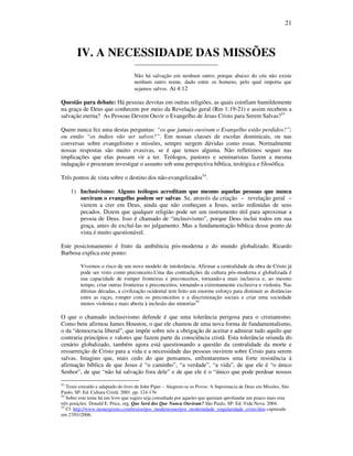 21
IV. A NECESSIDADE DAS MISSÕES
____________________________
Não há salvação em nenhum outro; porque abaixo do céu não existe
nenhum outro nome, dado entre os homens, pelo qual importa que
sejamos salvos. At 4:12
Questão para debate: Há pessoas devotas em outras religiões, as quais coinfiam humildemente
na graça de Deus que conhecem por meio da Revelação geral (Rm 1:19-21) e assim recebem a
salvação eterna? As Pessoas Devem Ouvir o Evangelho de Jesus Cristo para Serem Salvas?53
Quem nunca fez uma destas perguntas: “os que jamais ouviram o Evangelho estão perdidos?”;
ou então “os índios vão ser salvos?”. Em nossas classes de escolas dominicais, ou nas
conversas sobre evangelismo e missões, sempre surgem dúvidas como essas. Normalmente
nossas respostas são muito evasivas, se é que temos alguma. Não refletimos sequer nas
implicações que elas possam vir a ter. Teólogos, pastores e seminaristas fazem a mesma
indagação e procuram investigar o assunto sob uma perspectiva bíblica, teológica e filosófica.
Três pontos de vista sobre o destino dos não-evangelizados54
.
1) Inclusivismo: Alguns teólogos acreditam que mesmo aquelas pessoas que nunca
ouviram o evangelho podem ser salvas. Se, através da criação – revelação geral –
vierem a crer em Deus, ainda que não conheçam a Jesus, serão redimidas de seus
pecados. Dizem que qualquer religião pode ser um instrumento útil para aproximar a
pessoa de Deus. Isso é chamado de “inclusivismo”, porque Deus inclui todos em sua
graça, antes de excluí-las no julgamento. Mas a fundamentação bíblica desse ponto de
vista é muito questionável.
Este posicionamento é fruto da ambiência pós-moderna e do mundo globalizado. Ricardo
Barbosa explica este ponto:
Vivemos o risco de um novo modelo de intolerância. Afirmar a centralidade da obra de Cristo já
pode ser visto como preconceito.Uma das contradições da cultura pós-moderna e globalizada é
sua capacidade de romper fronteiras e preconceitos, tornando-a mais inclusiva e, ao mesmo
tempo, criar outras fronteiras e preconceitos, tornando-a extremamente exclusiva e violenta. Nas
últimas décadas, a civilização ocidental tem feito um enorme esforço para diminuir as distâncias
entre as raças, romper com os preconceitos e a discriminação sociais e criar uma sociedade
menos violenta e mais aberta à inclusão das minorias55
O que o chamado inclusivismo defende é que uma tolerância perigosa para o cristianismo.
Como bem afirmou James Houston, o que ele chamou de uma nova forma de fundamentalismo,
o da “democracia liberal”, que impõe sobre nós a obrigação de aceitar e admirar tudo aquilo que
contraria princípios e valores que fazem parte da consciência cristã. Esta tolerância oriunda do
cenário globalizado, também agora está questionando a questão da centralidade da morte e
ressurreição de Cristo para a vida e a necessidade das pessoas ouvirem sobre Cristo para serem
salvas. Imagino que, mais cedo do que pensamos, enfrentaremos uma forte resistência à
afirmação bíblica de que Jesus é “o caminho”, “a verdade”, “a vida”, de que ele é “o único
Senhor”, de que “não há salvação fora dele” e de que ele é o “único que pode perdoar nossos
53
Texto extraído e adaptado do livro de John Piper – Alegrem-se os Povos: A Supremacia de Deus em Missões, São
Paulo, SP: Ed. Cultura Cristã. 2001. pp. 124-176
54
Sobre este tema há um livro que sugiro seja consultado por aqueles que queiram aprofundar um pouco mais esta
três posições: Donald E. Price, org. Que Será dos Que Nunca Ouviram? São Paulo, SP: Ed. Vida Nova. 2004.
55
Cf. http://www.monergismo.com/textos/pos_modernismo/pos_modernidade_singularidade_cristo.htm capturado
em 27/01/2006.
 