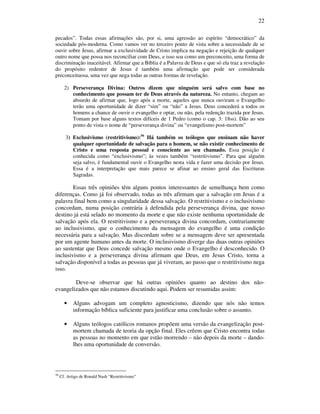 22
pecados”. Todas essas afirmações são, por si, uma agressão ao espírito “democrático” da
sociedade pós-moderna. Como vamos ver no terceiro ponto de vista sobre a necessidade de se
ouvir sobre Jesus, afirmar a exclusividade de Cristo implica na negação e rejeição de qualquer
outro nome que possa nos reconciliar com Deus, e isso soa como um preconceito, uma forma de
discriminação inaceitável. Afirmar que a Bíblia é a Palavra de Deus e que só ela traz a revelação
do propósito redentor de Jesus é também uma afirmação que pode ser considerada
preconceituosa, uma vez que nega todas as outras formas de revelação.
2) Perseverança Divina: Outros dizem que ninguém será salvo com base no
conhecimento que possam ter de Deus através da natureza. No entanto, chegam ao
absurdo de afirmar que, logo após a morte, aqueles que nunca ouviram o Evangelho
terão uma oportunidade de dizer “sim” ou “não” a Jesus. Deus concederá a todos os
homens a chance de ouvir o evangelho e optar, ou não, pela redenção trazida por Jesus.
Tomam por base alguns textos difíceis de 1 Pedro (como o cap. 3: 18ss). Dão ao seu
ponto de vista o nome de “perseverança divina” ou “evangelismo post-mortem”
3) Exclusivismo (restritivismo):56
Há também os teólogos que ensinam não haver
qualquer oportunidade de salvação para o homem, se não existir conhecimento de
Cristo e uma resposta pessoal e consciente ao seu chamado. Essa posição é
conhecida como “exclusivismo”; às vezes também “restritivismo”. Para que alguém
seja salvo, é fundamental ouvir o Evangelho nesta vida e fazer uma decisão por Jesus.
Essa é a interpretação que mais parece se afinar ao ensino geral das Escrituras
Sagradas.
Essas três opiniões têm alguns pontos interessantes de semelhança bem como
diferenças. Como já foi observado, todas as três afirmam que a salvação em Jesus é a
palavra final bem como a singularidade dessa salvação. O restritivismo e o inclusivismo
concordam, numa posição contrária à defendida pela perseverança divina, que nosso
destino já está selado no momento da morte e que não existe nenhuma oportunidade de
salvação após ela. O restritivismo e a perseverança divina concordam, contrariamente
ao inclusivismo, que o conhecimento da mensagem do evangelho é uma condição
necessária para a salvação. Mas discordam sobre se a mensagem deve ser apresentada
por um agente humano antes da morte. O inclusivismo diverge das duas outras opiniões
ao sustentar que Deus concede salvação mesmo onde o Evangelho é desconhecido. O
inclusivismo e a perseverança divina afirmam que Deus, em Jesus Cristo, torna a
salvação disponível a todas as pessoas que já viveram, ao passo que o restritivismo nega
isso.
Deve-se observar que há outras opiniões quanto ao destino dos não-
evangelizados que não estamos discutindo aqui. Podem ser resumidas assim:
• Alguns advogam um completo agnosticismo, dizendo que nós não temos
informação bíblica suficiente para justificar uma conclusão sobre o assunto.
• Alguns teólogos católicos romanos propõem uma versão da evangelização post-
mortem chamada de teoria da opção final. Eles crêem que Cristo encontra todas
as pessoas no momento em que estão morrendo – não depois da morte – dando-
lhes uma oportunidade de conversão.
56
Cf. Artigo de Ronald Nash “Restritivismo”
 