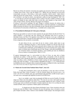 24
Haverá um inferno de tormento consciente para aqueles que possuem uma fé cujo foco não seja
o Senhor Jesus Cristo. Veja o que diz Daniel 12.2: "Muitos dos que dormem no pó da terra
ressuscitarão, uns para a vida eterna, e outros para vergonha e horror eterno". Apren demos
ainda que haverá um castigo eterno: “A sua pá, ele a tem na mão e limpará completamente a sua
eira; recolherá o seu trigo no celeiro, mas queimará a palha em logo inextinguível" (Mt 3.12);
"...se a tua mão ou o teu pé te faz tropeçar corta-o e lança-o fora de ti; melhor é entrares na vida
manco ou aleijado do que, tendo duas mãos ou dois pés, seres lançado no fogo eterno" (Mt
18.8). O fogo é eterno, sem fim. Não há como negar sua existência.
O inferno é uma terrível realidade. Por quê? Porque os infinitos horrores do inferno têm o
objetivo de demonstrar o infinito valor da glória de Deus, a qual eles rejeitaram. A compreensão
bíblica da justiça do inferno é um claro testemunho de que o pecado deixou de glorificar a Deus.
Se não houver fé consciente no Senhor Jesus, o resultado será o castigo eterno.
2. A Necessidade da Redenção de Cristo para a Salvação.
Há pessoas que podem ser salvas de outras maneiras do que pela eficácia da obra de Cristo? As
outras religiões e as provisões que elas oferecem são suficientes para levar as pessoas à
felicidade eterna com Deus? Os seguintes textos bíblicos levam-nos a crer que a redenção de
Cristo é necessária para a salvação de todo aquele que é salvo. Não há salvação fora daquela que
Cristo conquistou com sua morte e ressurreição.
Se pela ofensa de um, e por meio de um só, reinou a morte, muito mais os que
recebem a abundancia da graça e o dom da justiça, reinarão em vida por meio de um
só, a saber, Jesus Cristo. Pois assim como por uma só ofensa veio o juízo sobre todos
os homens para condenação, assim também por um só ato de justiça veio a graça sobre
todos os homens para a justificação que dá vida. Porque, como pela desobediência de
um só homem muitos se tornaram pecadores, assim também por meio da obediência
de um só muitos se tornarão justos. ( Rm 5:17-19 )
O aspecto fundamental aqui é a universidade da obra de Cristo, ou seja, não se limita
meramente aos judeus. A obra de Cristo, o segundo Adão, corresponde à obra do primeiro
Adão. Assim como o pecado de Adão leva à condenação de toda a humanidade que se uniu a ele
como seu cabeça, assim a obediência a Cristo conduz à justiça de toda a humanidade que está
unida a ele como seu cabeça – “os que recebem a abundância da graça” (v. 17). A obra de Cristo
na obediência da cruz é retratada como a resposta divina para a condição de toda a raça humana.
( Cf.: I Co 15:21-23; I Tm 2:5; Ap 5:9-10; At 4:12; Rm 3:23-25 )
4. “Abaixo do Céu não Existe Nenhum Outro Nome”, Atos 4.12
A razão dessa mensagem salvar é que ela proclama o nome que salva-o de Jesus.
Pedro disse que Deus visitou os gentios “a fim de construir dentre eles um povo para o seu
nome” (At 15.14). É evidente, pois, que a proclamação pela qual Deus escolhe um povo para o
seu nome seria a mensagem que depende do nome do seu Filho Jesus.
Isso é, na verdade, o que vimos na pregação de Pedro na casa de Cornélio. O sermão
atinge seu clímax com estas palavras sobre Jesus: “Por meio de seu nome, todo aquele que nele
crê recebe remissão de pecados” (At 10.43). A necessidade implícita de ouvir a aceitar o nome
de Jesus que vemos na história de Cornélio é tornada explicita em Atos 4.12, no clímax de outro
sermão de Pedro, desta vez perante os líderes judeus em Jerusalém.
A situação por trás dessa famosa declaração é que o Jesus ressurreto curou um
homem por meio de Pedro e João. O homem era coxo de nascença, mas se levantou e correu
pelo Templo louvando a Deus. Juntou-se uma multidão e Pedro pregou. Sua mensagem tornou
 