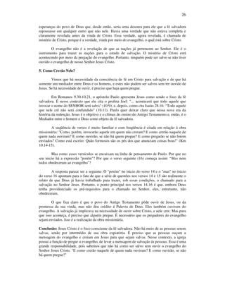 26
esperanças do povo de Deus que, desde então, seria urna desonra para ele que a fé salvadora
repousasse em qualquer outro que não nele. Havia uma verdade que não estava completa e
claramente revelada antes da vinda de Cristo. Essa verdade, agora revelada, é chamada de
mistério de Cristo, porque é a verdade, vinda por meio do evangelho, o qual está sobre Cristo.
O evangelho não é a revelação de que as nações já pertencem ao Senhor. Ele é o
instrumento para trazer as nações para o estado de salvação. O mistério de Cristo está
acontecendo por meio da pregação do evangelho. Portanto, ninguém pode ser salvo se não tiver
ouvido o evangelho de nosso Senhor Jesus Cristo.
5. Como Crerão Nele?
Vimos que há necessidade da consciência de fé em Cristo para salvação e de que há
somente um mediador entre Deus e os homens, e estes não podem ser salvos sem ter ouvido de
Jesus. Se há necessidade de ouvir, é preciso que haja quem pregue.
Em Romanos 9.30-10.21, o apóstolo Paulo apresenta Jesus como sendo o foco da fé
salvadora. É nesse contexto que ele cita o profeta Joel: "... acontecerá que todo aquele que
invocar o nome do SENHOR será salvo" (10.9); e, depois, como cita Isaías 28.16: “Todo aquele
que nele crê não será confundido" (10.11). Paulo quer deixar claro que nessa nova era da
história da redenção, Jesus é o objetivo e o clímax do ensino do Antigo Testamento e, então, é o
Mediador entre o homem e Deus como objeto da fé salvadora.
A seqüência de versos é muito familiar e com freqüência é citada em relação á obra
missionária: "Como, porém, invocarão aquele em quem não creram? E como crerão naquele de
quem nada ouviram? E como ouvirão, se não há quem pregue? E como pregarão se não forem
enviados? Como está escrito: Quão formosos são os pés dos que anunciam coisas boas!" (Km
10.14-15).
Mas como esses versículos se encaixam na linha de pensamento de Paulo. Por que no
seu inicio há a expressão "porém"? Por que o verso seguinte (16) começa assim: “Mas nem
todos obedeceram ao evangelho"?
A resposta parece ser a seguinte: O "porém" no inicio do verso 14 e o "mas" no inicio
do verso 16 apontam para o fato de que a série de questões nos versos 14 e 15 são realmente o
relato de que Deus já havia trabalhado para trazer, sob essas condições, o chamado para a
salvação no Senhor Jesus. Portanto, o ponto principal nos versos 14-16 é que, embora Deus
tenha providenciado os pré-requisitos para o chamado no Senhor, eles, entretanto, não
obedeceram.
O que fica claro é que o povo do Antigo Testamento pôde ouvir de Jesus, ou da
promessa da sua vinda, mas não deu crédito á Palavra de Deus. Eles também ouviram do
evangelho. A salvação já implicava na necessidade de ouvir sobre Cristo, e nele crer. Mas para
que isso aconteça, é preciso que alguém pregue. É necessário que os pregadores do evangelho
sejam enviados. Isso é a realização da obra missionária.
Conclusão: Jesus Cristo é o foco consciente da fé salvadora. Não há meio de as pessoas serem
salvas, senão por intermédio de sua obra expiatória. É preciso que as pessoas ouçam a
mensagem do evangelho e creiam em Jesus para que sejam salvas. Nesse contexto, a igreja
possui a função de pregar o evangelho, de levar a mensagem de salvação ás pessoas. Essa é uma
grande responsabilidade, pois sabemos que não há como ser salvo sem ouvir o evangelho do
Senhor Jesus Cristo. "E como crerão naquele de quem nada ouviram? E como ouvirão, se não
há quem pregue?"
 