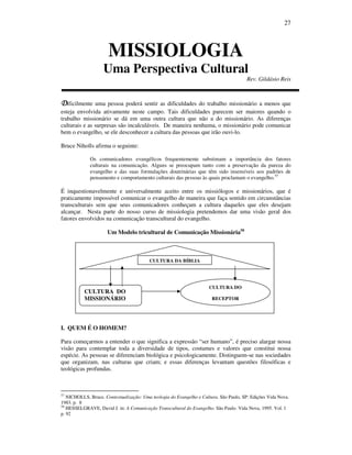 27
MISSIOLOGIA
Uma Perspectiva Cultural
Rev. Gildásio Reis
DDDDificilmente uma pessoa poderá sentir as dificuldades do trabalho missionário a menos que
esteja envolvida ativamente neste campo. Tais dificuldades parecem ser maiores quando o
trabalho missionário se dá em uma outra cultura que não a do missionário. As diferenças
culturais e as surpresas são incalculáveis. De maneira nenhuma, o missionário pode comunicar
bem o evangelho, se ele desconhecer a cultura das pessoas que irão ouvi-lo.
Bruce Niholls afirma o seguinte:
Os comunicadores evangélicos frequentemente substimam a importância dos fatores
culturais na comunicação. Alguns se preocupam tanto com a preservação da pureza do
evangelho e das suas formulações doutrinárias que têm sido insensíveis aos padrões de
pensamento e comportamento culturais das pessoas às quais proclamam o evangelho.57
É inquestionavelmente e universalmente aceito entre os missiólogos e missionários, que é
praticamente impossível comunicar o evangelho de maneira que faça sentido em circunstâncias
transculturais sem que seus comunicadores conheçam a cultura daqueles que eles desejam
alcançar. Nesta parte do nosso curso de missiologia pretendemos dar uma visão geral dos
fatores envolvidos na comunicação transcultural do evangelho.
Um Modelo tricultural de Comunicação Missionária58
I. QUEM É O HOMEM?
Para começarmos a entender o que significa a expressão “ser humano”, é preciso alargar nossa
visão para contemplar toda a diversidade de tipos, costumes e valores que constitui nossa
espécie. As pessoas se diferenciam biológica e psicologicamente. Distinguem-se nas sociedades
que organizam, nas culturas que criam; e essas diferenças levantam questões filosóficas e
teológicas profundas.
57
NICHOLLS, Bruce. Contextualização: Uma teologia do Evangelho e Cultura. São Paulo, SP: Edições Vida Nova.
1983. p. 8
58
HESSELGRAVE, David J. in: A Comunicação Transcultural do Evangelho. São Paulo. Vida Nova, 1995. Vol. 1
p. 92
CULTURA DA BÍBLIA
CULTURA DO
MISSIONÁRIO
CULTURA DO
RECEPTOR
 