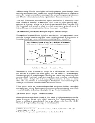 28
Apesar das muitas diferenças temos também que admitir que existem muitos pontos em comum
entre os grupos humanos, caso contrário seria impossível culturas diferentes se relacionarem
entre si. Por exemplo: compartilhamos a maior parte das funções fisiológicas; respondemos aos
mais diferentes estímulos da mesma forma; experimentamos alegrias e sofrimentos, etc.
Além disso, o cristianismo acrescenta outros aspectos universais aos já mencionados: fomos
feitos à imagem e semelhança de Deus nosso criador (Gn.1:26), todavia todos pecamos e
carecemos de Deus mas a salvação está ao alcance de todos através de Jesus Cristo (Rm. 3:21-
26). Essa unidade na diversidade se reflete na essência e natureza da Igreja, onde apesar de
todas as diferenças possíveis e imagináveis há uma só mensagem e um só Deus.
1) O ser humano a partir de uma abordagem integrada (ciência + teologia)
Uma abordagem holística do homem: Aprender o que a ciência e a teologia têm para nos ensinar
acerca das pessoas e entrelaçar essas idéias em um entendimento amplo do homem como ser
integral, percebendo que o nosso conhecimento sempre é imperfeito e incompleto.59
Paul G. Hiebert, O Evangelho e a Diversidade das Cultura.
Infelizmente, no último século ciência e teologia têm se confrontado em várias frentes, cada
uma tendendo a reivindicar uma visão ampla e clara da realidade e, propositadamente,
ignorando os achados de uma e outra parte. Mas ocorre que cada vez mais se toma consciência
de que a realidade é muito mais complexa do que podemos captar ou explicar e, na melhor das
hipóteses, ciência e teologia estão a vê-la de perspectivas diferentes. A ciência nos oferece
idéias sobre várias estruturas da realidade empírica. A teologia nos oferece uma visão geral da
construção, do construtor, dos acontecimentos-chaves na sua história.60
É bom lembrar, porém, que a essa complementaridade nem sempre significará concordância
entre a ciência e a teologia. Quando surgem divergências, precisamos reexaminar nossa ciência
e nossa teologia à luz das Escrituras e da criação, visto que Deus é a fonte de ambas.
2) O Homem criado à Imagem e Semelhança de Deus.
O homem distingue-se das demais criaturas de Deus, porque foi criado de uma maneira singular.
Apenas do homem é dito que ele foi criado à imagem de Deus61
. Esta expressão descreve o
homem na totalidade de sua existência, ele é um ser que reflete e espelha Deus. ( Gn 1:26-28).
O conceito de imagem de Deus é o coração da antropologia cristã.
59
HIEBERT, Paul G., O Evangelho e a Diversidade das Culturas. São Paulo, SP: Ed. Vida Nova 1999. p. 25
60
HIEBERT Paul G. Op Cit., p. 26
61
TIL, Cornelius Van. Apologética. Apostila traduzida por João Alves dos Santos. P. 11
 