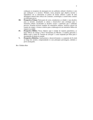 3
conheçam os receptores da mensagem em seu ambiente cultural e histórico e sem
que conheçam a si mesmos. Portanto, nossa proposta aqui objetiva mostrar a
importância em se determinar os pontos de tensão cultural a partir de uma
abordagem natural (não crítica) dos costumes, cosmologias e cosmovisões comuns
em diferentes povos.
III. Perspectiva Urbana: Nesta parte do curso, estudaremos as cidades e seus desafios
para as missões; desafiando os alunos a desenvolver uma estratégia para o
ministério urbano, focalizando os desafios sociais e espirituais que o ambiente
provoca. Examina diversos modelos de ministérios urbanos, inclusive através de
estudos de campo, e fornece critérios para a elaboração de um ministério bíblico de
impacto na cidade.
IV. Perspectiva Bíblica: Nosso objetivo aqui é estudar de maneira panorâmica, as
bases bíbicas do Antigo e Novo Testamentos de Missões. A matéria apresenta a
Bíblia como o relato da "história da salvação" e como inspirada por Deus para o
desempenho da Igreja no mundo.
V. Perspectiva Histórica: Analisaremos o desenvolvimento e a expansão da fé cristã
ao longo dos séculos, compreendendo os seus principais personagens, métodos e
povos alcançados.
Rev. Gildásio Reis
 