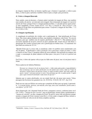 30
da imagem original de Deus no homem significa que o homem é capacitado a voltar-se para
Deus, a voltar-se para o próximo e também voltar-se para a criação para governá-la.
4) Cristo e a Imagem Renovada
Num sentido, como já dissemos, o homem ainda é portador da imagem de Deus, mas também
num sentido, ele precisa ser renovado nesta imagem. Esta restauração da imagem só é possível
através de Cristo, porque Cristo é a imagem perfeita de Deus, e o pecador precisa agora tornar-
se mais semelhante a Cristo. Lemos em Cl. 1:15 "Ele é a imagem do Deus invisível" e em
Romanos 8:29 que Deus nos predestinou para sermos "Conforme a imagem de Seu Filho ..." ( I
Jo 3:2; II Co 3:18 )
5) A Imagem Aperfeiçoada
A completação da perfeição dos cristãos será a participação da final glorificação de Cristo
Jesus. Não somos apenas herdeiros de Deus, mas também co-herdeiros com Cristo, "Se com ele
sofremos, para que também com ele sejamos glorificados" ( Rm 8:17 ). Não podemos pensar
em Cristo separado de seu povo, nem de seu povo separado dele. Assim será na vida futura: a
glorificação dos cristãos ocorrerá junto com a glorificação do Senhor Jesus . É exatamente isto
que Paulo nos ensina em Cl 3:4 :
"Quando Cristo que é a nossa vida, se manifestar, então vós também sereis manifestados com
ele, em glória" A glorificação é voltar à perfeição com a qual fomos criados por Deus, é voltar
a imagem de Deus. Este é o propósito último de nossa redenção. Esta perfeição da imagem será
o auge, a consumação do plano redentivo de Deus para o seu povo. E isto só é possível em
Cristo.
Em Cristo, o eleito não apenas volta ao que era Adão antes de pecar, mas vai um pouco mais à
frente:
Note as palavras de Anthony Hoekema:
Devemos ver o homem à luz de seu destino final (...) Adão ainda podia perder a impecabilidade e
bem aventurança, mas aos santos glorificados isso não poderá mais ocorrer. Adão era "Capaz de
não pecar e morrer"(posse non peccare et mori), os santos na glória, porém "não serão capazes de
pecar e morrer" (non posse peccare et mori). Esta perfeição, que não se poderá perder, é aquilo
para o qual o homem foi destinado e nada menos do que isto 65
Sabemos que os santos glorificados, em seu estado final não vão pecar nem morrer. Várias
passagens das Escrituras nos garantem isto. (Is. 25:8 I Cor. 15:42,54 ; Ef. 5:27 ; Ap. 21:4)
Paulo em sua carta aos Efésios nos ensina que o propósito de Deus para sua igreja, é apresentá-
la "a si mesmo Igreja gloriosa, sem mácula, nem ruga, nem coisa semelhante, porém santa e
sem defeito" (cf. Ef. 5:27)
Nesta dispensação, até a Segunda Vinda de Cristo, carregamos conosco, conforme lemos em I
Cor. 15:49, a "imagem do que é terreno", mas na glorificação, teremos plena e perfeitamente a
"imagem do celestial", ou seja, a imagem de Cristo. No porvir, nossa vida será gloriosa, porque
teremos a imagem de Cristo, seremos como Ele é, e Cristo sendo a imagem de Deus, teremos a
imagem de Deus de volta em nós de forma completa e perfeita.
65
HOEKEMA, Anthony. Criados Á Imagem de Deus. São Paulo, SP: Ed. Cultura Cristã , 1999, 108
 