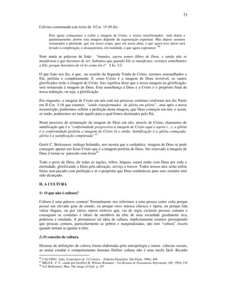 31
Calvino comentando este texto de I Cor. 15:49 diz:
Pois agora começamos a exibir a imagem de Cristo, e somos transformados nela diária e
paulatinamente; porém esta imagem depende da regeneração espiritual. Mas depois seremos
restaurados à plenitude, que em nosso corpo, quer em nossa alma, o que agora teve início será
levado à completação, e alcançaremos, em realidade, o que agora esperamos
66
Note ainda as palavras de João: "Amados, agora somos filhos de Deus, e ainda não se
manifestou o que havemos de ser. Sabemos que quando Ele se manifestar, seremos semelhantes
a Ele, porque havemos de vê-lo como ele é" I Jo. 3:2
O que João nos diz, é que, na ocasião da Segunda Vinda de Cristo, seremos assemelhados a
Ele, perfeita e completamente. E como Cristo é a imagem de Deus invisível, os santos
glorificados terão a imagem de Cristo. Isto significa dizer que a nossa imagem na glorificação,
será restaurada à imagem de Deus. Esta semelhança a Deus e a Cristo é o propósito final da
nossa redenção, ou seja, a glorificação.
Por enquanto, a imagem de Cristo em nós está em processo contínuo conforme nos diz Paulo
em II Cor. 3:18 que estamos "sendo transformados de glória em glória" , mas após a nossa
ressurreição, poderemos refletir a perfeição desta imagem, que Deus começou em nós, e assim,
só então, poderemos ser tudo aquilo para o qual fomos destinados pelo Pai.
Neste processo de restauração da imagem de Deus em nós, através de Cristo, chamamos de
santificação que é a "conformidade progressiva à imagem de Cristo aqui e agora (...); a glória
é a conformidade perfeita a imagem de Cristo lá e então, Santificação é a glória começada;
glória é a santificação completada" 67
Gerrit C. Berkouwer, teólogo holandês, nos mostra que a verdadeira imagem de Deus se pode
conseguir apenas em Jesus Cristo que é a imagem perfeita de Deus. Ser renovado á imagem de
Deus é tornar-se parecido com Jesus68
Todo o povo de Deus, de todas as nações, tribos, línguas, estará então com Deus por toda a
eternidade, glorificando a Deus pela adoração, serviço e louvor. Todos nossos atos serão enfim
feitos sem pecado com perfeição e aí o propósito que Deus estabeleceu para seus remidos terá
sido alcançado.
II. A CULTURA
1) O que não é cultura?
Cultura é uma palavra comum! Normalmente nos referimos a uma pessoa como culta porque
possui um elevado grau de estudo, ou porque ouve música clássica e ópera, ou porque fala
várias línguas, ou por vários outros motivos que, via de regra excluem pessoas comuns e
consagram os costumes e ideais de membros da elite de uma sociedade geralmente rica,
poderosa e estudada. A permanecer tal idéia de cultura, implicitamente estamos pressupondo
que pessoas comuns, particularmente as pobres e marginalizadas, não tem “cultura” exceto
quando tentam se igualar à elite.
2) O conceito de cultura
Dezenas de definições de cultura foram elaboradas pela antropologia e outras ciências sociais,
ao tentar estudar o comportamento humano Definir cultura não é uma tarefa fácil. Ricardo
66
CALVINO, João, Comentário de I Coríntios , (Edições Paracletos, São Paulo, 1996), 488
67
BRUCE, F. F., citado por Geoffrey B. Wilson, Romanos - Um Resumo de Pensamento Reformado, (SP - PES) 130
68
G.C.Berkouwer, Man, The image of God, p. 107
 