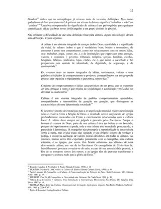 32
Gondim69
indica que os antropólogos já criaram mais de trezentas definições. Mas como
poderíamos definir esse conceito? A palavra em si vem do latim e significa “trabalhar o solo” ou
“cultivar”70
Uma boa compreensão do significado de cultura é um pré-requisito para qualquer
comunicação eficaz das boas novas do Evangelho a um grupo distinto de pessoas.
Não obstante a dificuldade de dar uma definição final para cultura, alguns missiólogos deram
uma definição. Vejam algumas:
A cultura é um sistema integrado de crenças (sobre Deus, a realidade e o significado
da vida), de valores (sobre o que é verdadeiro, bom, bonito e normativo), de
costumes ( como nos comportamos, como nos relacionamos com os outros, falar,
orar, trabalhar, jogar, comer, etc..), e de instituições que expressam estas crenças,
valores e costumes ( governo, tribunais, templos, igrejas, famílias, escolas,
hospitais, fábricas, sindicatos, lojas, clubes, etc..), que unem a sociedade e lhe
proporciona um sentido de identidade, de dignidade, de segurança, e de
continuidade71
Os sistemas mais ou menos integrados de idéias, sentimentos, valores e seus
padrões associados de comportamento e produtos, compartilhados por um grupo de
pessoas que organiza e regulamenta o que pensa, sente e faz.72
Conjunto de comportamentos e idéias característicos de um povo, que se transmite
de uma geração a outra e que resulta da socialização e aculturação verificadas no
decorrer da sua história73
Cultura é um sistema integrado de padrões comportamentais aprendidos,
compartilhados e transmitidos de geração em geração, que distinguem as
características de uma determinada sociedade74
O desenvolvimento de estratégias para a evangelização mundial requer metodologia
nova e criativa. Com a bênção de Deus, o resultado será o surgimento de igrejas
profundamente enraizadas em Cristo e estreitamente relacionadas com a cultura
local. A cultura deve sempre ser julgada e provada pelas Escrituras. Porque o
homem é criatura de Deus, parte de sua cultura é rica em beleza e em bondade;
porque ele experimentou a queda, toda a sua cultura está manchada pelo pecado, e
parte dela é demoníaca. O evangelho não pressupõe a superioridade de uma cultura
sobre a outra, mas avalia todas elas segundo o seu próprio critério de verdade e
justiça, e insiste na aceitação de valores morais absolutos, em todas as culturas. As
missões, muitas vezes têm exportado, juntamente com o evangelho, uma cultura
estranha, e as igrejas, por vezes, têm ficado submissas aos ditames de uma
determinada cultura, em vez de às Escrituras. Os evangelistas de Cristo têm de,
humildemente, procurar esvaziar-se de tudo, exceto de sua autenticidade pessoal, a
fim de se tornarem servos dos outros, e as igrejas têm de procurar transformar e
enriquecer a cultura; tudo para a glória de Deus.75
69
Ricardo Gondim, É Proibido ( S. Paulo: Mundo Cristão, 1998) p. 12
70
HORTON, Michael S., O Cristão e a Cultura (S. Paulo: Editora Cultura Cristã, 1998). p. 40
71
Série Lausane. O Evangelho e a Cultura. A Contextualização da Palavra de Deus. Belo Horizonte, MG. Editora
ABU. 1983. p. 10-11
72
HIEBERT, Paul G., O Evangelho e a Diversidade das Culturas, Ed. Vida Nova 1999. p. 30
73
NIDA, E.A. Costumes e Culturas, Uma Introdução à Antropologia Missionária. São Paulo, SP: Edições Vida
Nova. 1985. p. 10
74
FREITAS, Maria Ester de. Cultura Organizacional: formação, tipologias e impacto. São Paulo: Makron, McGraw-
Hill, 1991. p. XIX-XXVI.
75
Pacto de Lausane, Evangelização e Cultura
 
