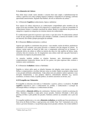 33
3) As dimensões da Cultura:
Para efeito desse estudo vamos abordar o conceito bem mais amplo e multidimensional de
cultura, o qual leva em conta a própria natureza complexa e integrada do ser humano, conforme
apresentado anteriormente. Segundo Paul Hiebert, são três as dimensões da cultura:76
A. A Dimensão Cognitiva (conhecimento, lógica e sabedoria)
Esse aspecto da cultura relaciona-se ao conhecimento compartilhado pelos membros de um
grupo ou de uma sociedade. Sem ele fica impossível a comunicação e a vida em comunidade. O
conhecimento fornece o conteúdo conceitual da cultura. Reúne as experiências das pessoas em
categorias e organiza as categorias em sistemas maiores de conhecimento.
É o conhecimento quem diz às pessoas o que existe e o que não existe. O conhecimento cultural
é mais do que categorias que utilizamos para entender a realidade, a natureza do mundo e como
ele funciona. Ele molda a própria percepção da realidade.
B. A Dimensão Afetiva (sentimentos e estética)
Aspecto que engloba os sentimentos das pessoas – suas atitudes, noções de beleza, preferências
alimentares e de vestuário, seus gostos pessoais e a maneira com que alegram ou sofrem. As
culturas variam muito na forma de lidar com o componente emocional do ser humano. A
dimensão afetiva da cultura se reflete na maioria das áreas da vida: padrões de beleza, moda,
culinária, bens de consumo, etc. Se imaginarmos uma cultura onde tudo seja pelo funcional a
monotonia iria imperar em praticamente tudo.
As emoções também moldam as relações humanas, pois determinamos padrões
comportamentais (expressões faciais, tom de voz, gestos, etc) para expressar ódio, escárnio e
inúmeros outros sentimentos.
C. A Dimensão Avaliadora (valores e fidelidade)
Engloba os valores pelos quais as relações humanas são julgadas como morais ou imorais.
Define o comportamento e escolhas tidas por certas ou erradas. Impõe seu próprio código moral
e seus pecados definidos culturalmente. Cada cultura tem seus próprios valores supremos e suas
devoções fundamentais, e seus próprios objetivos culturalmente definidos (e.g. sucesso
econômico, ou honra e fama, ou poder político, ou méritos ancestrais ou divinos, etc).
4) O Evangelho nas 3 dimensões
O evangelho se relaciona com todas as 3 dimensões: cognitiva, afetiva e avaliadora. No nível
cognitivo relaciona-se com o conhecimento da verdade, o conhecimento e aceitação da
informação bíblica e teológica e o conhecimento de Deus.
Afeta também a dimensão afetiva, dos sentimentos. Sentimos temor e mistério na presença de
Deus. Sentimos vergonha e culpa pelos nossos pecados. Sentimos felicidade e alívio pela
presença de Deus e pelo perdão dos pecados. Sentimos conforto na comunhão com o povo de
Deus.
O evangelho também tem a ver com a dimensão avaliadora, na medida que Jesus proclamou as
boas novas do Reino de Deus, o qual governa com retidão. Suas “leis” contrastam com as dos
reinos e governos humanos, e sua perfeição julga nossos pecados culturais. Ser cristão também é
76
Hiebert, Op Cit, pp. 30-34
 
