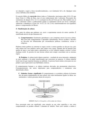 34
ser chamado a seguir a Jesus incondicionalmente, a ser totalmente fiel a ele. Qualquer outra
coisa é definida como idolatria.
O conceito bíblico de conversão abarca todas as 3 dimensões: precisamos saber (I Co 2:2) que
Jesus Cristo é o Filho de Deus, mas só esse conhecimento não é suficiente. Precisamos dos
sentimentos de afeição (I Co. 8:1-3) e aceitação da obra de Cristo por nós. Mas também isso só
não é suficiente! Tanto o conhecimento quanto os sentimentos devem nos levar à adoração,
submissão e obediência a Cristo (Jo. 14:15; 23; I Jo 2:3-6), transformando-nos em seguidores
plenos e comprometidos do Mestre.
5) Manifestações de cultura
Há a parte da cultura que podemos ver, ouvir e experimentar através de outros sentidos. É
manifestada através do que chamamos de:
A. Comportamentos: Geralmente aprendemos a nos comportar através da nossa cultura.
Mas nem todo comportamento é aprendido culturalmente. Nossas escolhas e decisões
no dia-a-dia são influenciadas por circunstâncias políticas, econômicas, sociais e
religiosas.
Podemos tentar quebrar ou contornar as regras sociais e sermos punidos ou não por isso, pois
toda cultura tem seus próprios meios para impor esses regras. Quando não há punição pela
quebra de regra e essa regra tende a generalizar-se, as leis culturais tendem a morrer e ocorre
mudança social. As pessoas de uma mesma cultura nem sempre concordam com as mesmas
regras.
B. Produtos: A cultura inclui objetos materiais – resultado de nossa interação e adaptação
ao meio ambiente e do poder transformador que exercemos na natureza. A cultura material
inclui mais do que respostas humanas ao ambiente. As pessoas fazem muitas coisas para seu uso
próprio e para expressarem suas habilidades criativas.
O comportamento humano e os objetos materiais derivados são prontamente observáveis.
Consequentemente, são meios importantes para compreendermos e estudarmos uma
determinada cultura.
C. Símbolos: forma e significado: O comportamento e os produtos culturais do homem
não são partes independentes de uma cultura; eles estão intimamente ligados às idéias, aos
sentimentos e valores presentes dentro de seu povo.
HIEBERT, Paul G., O Evangelho e a Diversidade das Culturas
Essa associação entre um significado, uma emoção ou um valor específico e um certo
comportamento ou produto cultural é chamada de símbolo. Num certo sentido a cultura é
 