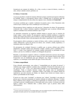 35
formada por um conjunto de símbolos. Ex. a fala, a escrita, os sinais de trânsito, a moeda, os
selos, sirenes e alarmes sonoros, perfumes, etc
6) Cultura e Cosmovisão
As pessoas percebem o mundo de maneiras diferentes porque constróem pressupostos diferentes
da realidade. Juntos, os pressupostos básicos sobre a realidade que se encontram atrás das
crenças e comportamentos de uma cultura são, algumas vezes, chamados de Cosmovisão77
.
As pessoas acreditam que o mundo é realmente da maneira como o vêem. Raramente estão
cientes de que a maneira que vêem é moldada por sua Cosmovisão.
Há pressupostos básicos implícitos em cada uma das 3 dimensões da cultura. Os pressupostos
existenciais dão à cultura estruturas cognitivas fundamentais que as pessoas utilizam para
explicar a realidade. Essas estruturas definem o que é “real”.
As suposições existenciais ou cognitivas também munem as pessoas com os conceitos de
tempo, espaço e outros mundos. Os pressupostos cognitivos também modelam as categorias
mentais que usamos para pensar, para reconhecer e acatar determinados tipos de autoridade e o
tipo de lógica utilizada. Juntos estes pressupostos dão ordem e significado à vida e à realidade.
Os pressupostos afetivos permeiam as noções de beleza, estilo e estética encontradas em uma
cultura. Influenciam o gosto das pessoas em música, arte, vestuário, comida, arquitetura, e o
sentimento mútuo em relação à vida.
Os pressupostos de avaliação fornecem os padrões que as pessoas utilizam para realizar
julgamentos, incluindo critérios para determinar verdade e mentira, gostos e preferências, e o
certo e o errado. Essas hipóteses de avaliação também determinam as prioridades de uma
cultura e, por sua vez, moldam as vontades e as obrigações das pessoas.
Reunidos, os pressupostos cognitivos, afetivos e avaliadores fornecem às pessoas uma maneira
coerente de ver o mundo, a qual faz que se sintam em casa e lhes garante estarem corretos. Essa
Cosmovisão serve de fundamento para que edifiquem suas crenças e sistemas de valores
explícitos, e as instituições sociais dentro das quais vivem no dia-a-dia.
7) Cultura compartilhada
Como afirmado anteriormente, uma cultura é “compartilhada por um grupo de pessoas” e
simboliza suas crenças, símbolos e produtos dessa sociedade. O homem foi criado para ser um
ser social (Gn 1:28ª ; 2:18) e sua sobrevivência depende de seu relacionamento com seus
semelhantes. Todas as relações humanas exigem uma grande soma de entendimentos
compartilhados entre as pessoas – linguagem (verbal e não-verbal), um conjunto mínimo de
expectativas, um certo consenso de crenças, etc. Quanto mais tiverem em comum, maior a
chance e possibilidade de inter-relação.
É preciso ter claro como “sociedade” se relaciona com “cultura”. Sociedade é um grupo de
pessoas que se relaciona mutuamente de maneira ordenada em ambientes diferentes. A ordem
básica implícita nessas relações é chamada de organização ou estrutura social. É na estrutura
social que as pessoas verdadeiramente se relacionam umas com as outras. A estrutura social está
ligada à cultura, mas é diferente dela: a cultura inclui o que as pessoas crêem sobre
relacionamentos.
77
O termo cosmovisão [worldview] veio da língua Inglesa como uma tradução da palavra alemã Wel-tanschauung
[percepção (de mundo), ponto-de-vista, concepção (de mundo), cosmovisão]
 