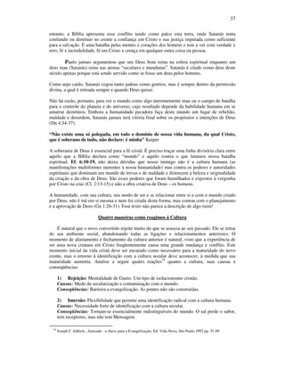 37
entanto, a Bíblia apresenta esse conflito tendo como palco esta terra, onde Satanás tenta
confundir ou diminuir no crente a confiança em Cristo e sua justiça imputada como suficiente
para a salvação. É uma batalha pelas mentes e corações dos homens e tem a ver com verdade x
erro, fé x incredulidade, fé em Cristo x crença em qualquer outra coisa ou pessoa.
Paulo jamais argumentou que um Deus bom reina na esfera espiritual enquanto um
deus mau (Satanás) reina nas arenas “seculares e mundanas”. Satanás é citado como deus deste
século apenas porque está sendo servido como se fosse um deus pelos homens.
Como anjo caído, Satanás cegou tanto judeus como gentios, mas é sempre dentro da permissão
divina, a qual é retirada sempre e quando Deus quiser.
Não há razão, portanto, para ver o mundo como algo inerentemente mau ou o campo de batalha
para o controle do planeta e do universo, cujo resultado depende da habilidade humana em se
amarrar demônios. Embora a humanidade pecadora faça deste mundo um lugar de rebelião,
maldade e desordem, Satanás jamais terá vitória final sobre os propósitos e intenções de Deus
(Dn 4:34-37).
“Não existe uma só polegada, em todo o domínio de nossa vida humana, da qual Cristo,
que é soberano de tudo, não declare: é minha” Kuiper
A soberania de Deus é essencial para a fé cristã. É preciso traçar uma linha divisória clara entre
aquilo que a Bíblia declara como “mundo” e aquilo contra o que lutamos nossa batalha
espiritual. Ef. 6:10-19, não deixa dúvidas que nosso inimigo não é a cultura humana (as
manifestações multiformes inerentes à nossa humanidade) mas contra os poderes e autoridades
espirituais que dominam um mundo de trevas e de maldade e distorcem a beleza e originalidade
da criação e da obra de Deus. São esses poderes que foram humilhados e expostos à vergonha
por Cristo na cruz (Cl. 2:13-15) e não a obra criativa de Deus – os homens.
A humanidade, com sua cultura, seu modo de ser e se relacionar entre si e com o mundo criado
por Deus, não é má em si mesma e nem foi criada desta forma, mas contou com o planejamento
e a aprovação de Deus (Gn 1:26-31). Esse texto não parece a descrição de algo ruim!
Quatro maneiras como reagimos á Cultura
É natural que o novo convertido rejeite muito do que se associa ao seu passado. Ele se retrai
do seu ambiente social, abandonando todas as ligações e relacionamentos anteriores. O
momento de afastamento e fechamento da cultura anterior é natural, visto que a experiência de
ser uma nova criatura em Cristo freqüentemente causa uma grande mudança e conflito. Este
momento inicial da vida cristã deve ser encarado como necessário para a maturidade do novo
crente, mas o retorno à identificação com a cultura secular deve acontecer, à medida que sua
maturidade aumenta. Analise a seguir quatro reações79
quanto a cultura, suas causas e
conseqüências:
1) Rejeição: Mentalidade de Gueto. Um tipo de isolacionismo cristão.
Causas: Medo da secularização e contaminação com o mundo.
Conseqüências: Barreira a evangelização. As pontes não são construídas.
2) Imersão: Flexibilidade que permite uma identificação radical com a cultura humana.
Causas: Necessidade forte de identificação com a cultura secular.
Conseqüências: Tornam-se essencialmente indistinguíveis do mundo. O sal perde o sabor,
tem receptores, mas não tem Mensagem.
79
Joseph C Aldrich., Amizade - a chave para a Evangelização, Ed. Vida Nova, São Paulo 1992 pp. 51-69
 