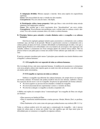 38
3) Adaptação dividida: Mistura rejeição e imersão. Seria uma espécie de esquizofrenia
espiritual.
Causa: Tem necessidade de estar a vontade nos dois mundos.
Conseqüências: Fica em cima do muro, vida dupla.
4) Participação crítica (nossa proposta): Sabe que Deus o tem envolvido numa missão
redentora com implicações culturais.
Causa: Não acredita que o novo nascimento deva "desculturalizar" um novo cristão.
Conseqüência: Possivelmente terá problemas com a colisão entre as culturas cristã e não-
cristã. Vive sob a tensão constante entre a fé cristã e a cultura humana.
B. Princípios básicos para entender a tensão dinâmica entre o evangelho e as culturas
humanas:
Está fora de cogitação qualquer tentativa para associarmos o cristianismo com a cultura
ocidental, seja a de hoje ou do passado. Mesmo se quiséssemos associar o cristianismo com a
cultura judaica da época de Cristo, teríamos dificuldades na fundamentação da idéia, visto que a
própria Igreja Primitiva teve dificuldades com essa tentativa de associação e não seguiu por este
caminho, embora o cristianismo nos fosse entregue dentro do contexto dessa cultura. Não era
preciso tornar-se um judeu para se tornar um cristão! E bem sabemos que ainda não o é e nunca
será.
É preciso, portanto considerar pelo menos 3 princípios para entender essa tensão dinâmica entre
evangelho e culturas humanas:
1º) O Evangelho deve ser separado de todas as culturas humanas.
Ele é revelação divina e não mera expressão humana. A tendência de associarmos o cristianismo
com nossa própria cultura (não importa quem ou onde) tem sido um desastre e um sério tropeço
em muitas ações missionárias.
2º) O Evangelho se expressa em todas as culturas
Embora o evangelho seja diferente das culturas humanas, ele sempre dever ser expresso
em formas culturais. Os homens não podem recebê-lo fora de seus idiomas, símbolos e rituais.
Se as pessoas devem ouvir e crer no evangelho, ele precisa ser apresentado em formas culturais.
• No nível cognitivo as pessoas devem entender a verdade do evangelho.
• No nível emocional devem experimentar o temor e o mistério de Deus.
• No nível de avaliação o evangelho as desafia a responder à fé.
A Bíblia está repleta de exemplos dessa “contextualização” do evangelho de Deus em relação
aos homens:
• Deus passeava no Jardim do Éden
• Deus se manifestou multiformemente a muitas pessoas: Abraão, Moisés, Davi, os profetas,
etc.
• Deus finalmente se fez carne como nós para que conhecêssemos sua essência (Hb 1:1-3 a)
Todas as culturas podem servir de canal para a comunicação do evangelho – não é preciso
mudar de cultura para se tornar um cristão! Isso não significa que não haja maior grau de
dificuldade para se comunicar o evangelho em algumas culturas.
 