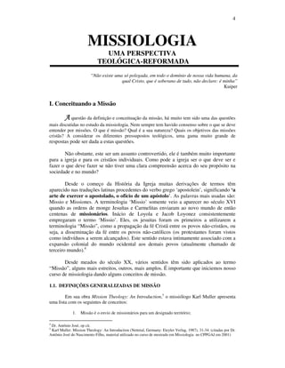 4
MISSIOLOGIA
UMA PERSPECTIVA
TEOLÓGICA-REFORMADA
“Não existe uma só polegada, em todo o domínio de nossa vida humana, da
qual Cristo, que é soberano de tudo, não declare: é minha”
Kuiper
I. Conceituando a Missão
AAAA questão da definição e conceituação da missão, há muito tem sido uma das questões
mais discutidas no estudo da missiologia. Nem sempre tem havido consenso sobre o que se deve
entender por missões. O que é missão? Qual é a sua natureza? Quais os objetivos das missões
cristãs? A considerar os diferentes pressupostos teológicos, uma gama muito grande de
respostas pode ser dada a estas questões.
Não obstante, este ser um assunto controvertido, ele é também muito importante
para a igreja e para os cristãos individuais. Como pode a igreja ser o que deve ser e
fazer o que deve fazer se não tiver uma clara compreensão acerca do seu propósito na
sociedade e no mundo?
Desde o começo da História da Igreja muitas derivações de termos têm
aparecido nas traduções latinas procedentes do verbo grego ‘apostolein’, significando ‘a
arte de exercer o apostolado, o ofício de um apóstolo’. As palavras mais usadas são:
Missio e Missiones. A terminologia ‘Missio’ somente veio a aparecer no século XVI
quando as ordens de monge Jesuítas e Carmelitas enviaram ao novo mundo de então
centenas de missionários. Inácio de Loyola e Jacob Loyonez consistentemente
empregaram o termo ‘Missio’. Eles, os jesuitas foram os primeiros a utilizarem a
terminologia “Missão”, como a propagação da fé Cristã entre os povos não-cristãos, ou
seja, a disseminação da fé entre os povos não-católicos (os protestantes foram vistos
como indivíduos a serem alcançados). Este sentido estava intimamente associado com a
expansão colonial do mundo ocidental aos demais povos (atualmente chamado de
terceiro mundo).4
Desde meados do século XX, vários sentidos têm sido aplicados ao termo
“Missão”, alguns mais estreitos, outros, mais amplos. É importante que iniciemos nosso
curso de missiologia dando alguns conceitos de missão.
1.1. DEFINIÇÕES GENERALIZADAS DE MISSÃO
Em sua obra Mission Theology: An Introduction,5
o missiólogo Karl Muller apresenta
uma lista com os seguintes de conceitos:
1. Missão é o envio de missionários para um designado território;
4
Dr. Antônio José, op cit.
5
Karl Muller. Mission Theology: An Introduction (Nettetal, Germany: Eteyler Verlag, 1987), 31-34. (citadas por Dr.
Antônio José do Nascimento Filho, material utilizado no curso de mestrado em Missiologia no CPPGAJ em 2001)
 