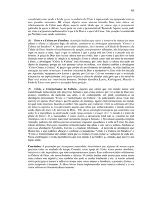 40
considerada como sendo a lei da igreja; o senhorio de Cristo é representado ou equiparado com os
seus pseudos sucessores. Há sempre alguém nesse sistema tentando fazer uma síntese no
relacionamento de Cristo com algum aspecto social, desde que tal síntese siga o pensamento
particular de quem a elabora. Assim pode ser visto o pensamento de Tomás de Aquino, assim pode
ser visto o argumento moderno sobre o que é de Deus e o que é de César. Esta posição é considerada
por Niebuhr como sendo sinteticista.
(4) Cristo e a Cultura em Paradoxo. A posição dualista que rejeita a tentativa de síntese das duas
esferas e afirma a cidadania dupla do cristão, constitui-se na abordagem denominada “Cristo e a
Cultura em Paradoxo”. O cristão possui duas cidadanias, ele é membro da Cidade do Homem e da
Cidade de Deus. Sendo esferas diferentes de atuação, com propósitos diferentes, não há porque uma
reger ou atacar a outra. Aqui o que se enfatiza é que a graça está em Deus e o pecado está no
homem. A graça de Deus não está na cultura nem no cristão, mas o que ocorre é que deve ser feita
distinção entre as esferas da criação e da redenção. Como a cultura jamais será um meio de encontrar
a Deus, a abordagem “Cristo da Cultura” está descartada, por outro lado, a cultura não pode ser
objeto de desprezo, porque ela não promete salvar ou redimir, isso elimina também a abordagem
“Cristo Contra a Cultura”. O prazer que advém do envolvimento no trabalho, na vida familiar, na
educação, nas artes ou no lazer, é um dom criacional de Deus e não redentivo. Essa visão foi iniciada
por Agostinho, recuperada por Lutero e apoiada por Calvino. Calvino sustentava que a sociedade
não precisa ser explicitamente cristã para ser justa e cheia de virtudes civis, pois que a lei moral de
Deus está escrita nas consciências humanas. Niebuhr identifica Lutero, Kierkegaard, Marcião e
Paulo de Tarso como possíveis exemplos dessa posição.
(5) Cristo, o Transformador da Cultura.. Aqueles que sabem que este mundo nunca será
transformado numa utopia pelo progresso humano e que, estão ansiosos por ver a mão de Deus nos
avanços científicos, da medicina, das artes, e do conhecimento em geral, constituem-se na
abordagem denominada “Cristo o Transformador da Cultura”. Os participantes dessa visão não
querem ser apenas observadores, porém agentes de mudança, agentes transformacionais do mundo
no qual estão inseridos, fazendo-o melhor. São aqueles que realmente crêem na soberania de Deus
em todos os aspectos da vida do homem, aqueles que crêem que, embora decaído, o mundo continua
sendo objeto do amor e do interesse de Deus. Três são as convicções teológicas que sustentam essa
visão: 1) a importância da doutrina da criação (graça comum e a imago Dei): “o mundo é o teatro da
glória de Deus”; 2) a humanidade é caída: porém a depravação total não se constitui no mal
ontológico, isto é, o homem não é mal meramente porque é humano; e 3) o mundo aguarda completa
redenção, podemos ter vitórias parciais ocasionais enquanto aguardamos a volta de Cristo. Há duas
esferas distintas e Deus age em ambas: o transformador não adora e nem odeia a cultura. Alinham-se
com essa abordagem Agostinho, Calvino e a tradição reformada. A proposta de abordagem que
Horton faz, e que podemos abraçar é combinar os paradigmas “Cristo e a Cultura em Paradoxo” e
“Cristo o Transformador da Cultura” para que os cristãos possam somar as vantagens de cada um.
Nessa combinação o cristão reconheceria que esse mundo é do Senhor, e, contudo, aqui não é o seu
lugar, ainda.
Conclusões: A proporção que alcançamos maturidade, descobrimos que algumas de nossas regras
precisam ceder ao machado do tempo. Contudo, como igreja de Cristo, temos pontos absolutos,
intocáveis e não negociáveis, que não comprometeremos jamais. Estes estão enraizados solidamente
na Palavra de Deus, são nossa doutrina e alicerce. O cristão precisa estar pronto para entrar numa
outra cultura sem rejeitá-la, mas também não pode se render totalmente a ela. A tensão cultural
vivida pela igreja é natural e reflete o choque entre coisas eternas e imutáveis, e portanto, divinas, e
coisas temporais e humanas. As Boas Novas foram implementadas num contexto cultural, e o seu
Autor utilizou-se fortemente deste elemento.
 