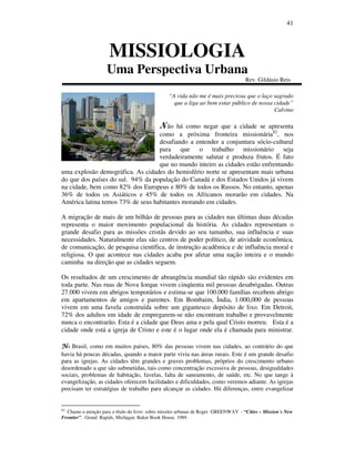 41
MISSIOLOGIA
Uma Perspectiva Urbana
Rev. Gildásio Reis
“A vida não me é mais preciosa que o laço sagrado
que a liga ao bem estar público de nossa cidade”
Calvino
Não há como negar que a cidade se apresenta
como a próxima fronteira missionária82
, nos
desafiando a entender a conjuntura sócio-cultural
para que o trabalho missionário seja
verdadeiramente salutar e produza frutos. É fato
que no mundo inteiro as cidades estão enfrentando
uma explosão demográfica. As cidades do hemisfério norte se apresentam mais urbana
do que dos países do sul. 94% da população do Canadá e dos Estados Unidos já vivem
na cidade, bem como 82% dos Europeus e 80% de todos os Russos. No entanto, apenas
36% de todos os Asiáticos e 45% de todos os Africanos morarão em cidades. Na
América latina temos 73% de seus habitantes morando em cidades.
A migração de mais de um bilhão de pessoas para as cidades nas últimas duas décadas
representa o maior movimento populacional da história. As cidades representam o
grande desafio para as missões cristãs devido ao seu tamanho, sua influência e suas
necessidades. Naturalmente elas são centros de poder político, de atividade econômica,
de comunicação, de pesquisa científica, de instrução acadêmica e de influência moral e
religiosa. O que acontece nas cidades acaba por afetar uma nação inteira e o mundo
caminha na direção que as cidades seguem.
Os resultados de um crescimento de abrangência mundial tão rápido são evidentes em
toda parte. Nas ruas de Nova Iorque vivem cinqüenta mil pessoas desabrigadas. Outras
27.000 vivem em abrigos temporários e estima-se que 100.000 famílias recebem abrigo
em apartamentos de amigos e parentes. Em Bombaim, Índia, 1.000,000 de pessoas
vivem em uma favela construída sobre um gigantesco depósito de lixo. Em Detroit,
72% dos adultos em idade de empregarem-se não encontram trabalho e provavelmente
nunca o encontrarão. Esta é a cidade que Deus ama e pela qual Cristo morreu. Esta é a
cidade onde está a igreja de Cristo e este é o lugar onde ela é chamada para ministrar.
NNNNo Brasil, como em muitos países, 80% das pessoas vivem nas cidades, ao contrário do que
havia há poucas décadas, quando a maior parte vivia nas áreas rurais. Este é um grande desafio
para as igrejas. As cidades têm grandes e graves problemas, próprios do crescimento urbano
desordenado a que são submetidas, tais como concentração excessiva de pessoas, desigualdades
sociais, problemas de habitação, favelas, falta de saneamento, de saúde, etc. No que tange à
evangelização, as cidades oferecem facilidades e dificuldades, como veremos adiante. As igrejas
precisam ter estratégias de trabalho para alcançar as cidades. Há diferenças, entre evangelizar
82
Chamo a atenção para o título do livro sobre missões urbanas de Roger GREENWAY - “Cities – Mission´s New
Frontier”. Grand Rapids, Michigan: Baker Book House. 1989.
 
