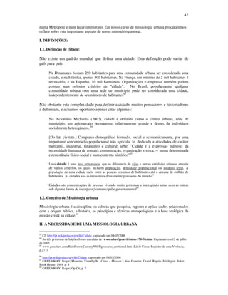 42
numa Metrópole e num lugar interiorano. Em nosso curso de missiologia urbana procuraremos
refletir sobre este importante aspecto de nosso ministério pastoral.
I. DEFINIÇÕES:
1.1. Definição de cidade:
Não existe um padrão mundial que defina uma cidade. Esta definição pode variar de
país para país:
Na Dinamarca bastam 250 habitantes para uma comunidade urbana ser considerada uma
cidade, e na Islândia, apenas 300 habitantes. Na França, um mínimo de 2 mil habitantes é
necessário, e na Espanha, 10 mil habitantes. Organizações e empresas também podem
possuir seus próprios critérios de "cidade". No Brasil, popularmente qualquer
comunidade urbana com uma sede de município pode ser considerada uma cidade,
independentemente de seu número de habitantes83
Não obstante esta complexidade para definir a cidade, muitos pensadores e historiadores
a definiram, e achamos oportuno apenas citar algumas:
No dicionário Michaelis (2002), cidade é definida como o centro urbano, sede de
município, um aglomerado permanente, relativamente grande e denso, de indivíduos
socialmente heterogêneos. 84
[Do lat. civitate.] Complexo demográfico formado, social e economicamente, por uma
importante concentração populacional não agrícola, ie, dedicada a atividades de caráter
mercantil, industrial, financeiro e cultural; urbe: "Cidade é a expressão palpável da
necessidade humana de contato, comunicação, organização e troca, -- numa determinada
circunstância físico-social e num contexto histórico"85
Uma cidade é uma área urbanizada, que se diferencia de vilas e outras entidades urbanas através
de vários critérios, os quais incluem população, densidade populacional ou estatuto legal. A
população de uma cidade varia entre as poucas centenas de habitantes até a dezena de milhão de
habitantes. As cidades são as áreas mais densamente povoadas do mundo86
Cidades são concentrações de pessoas vivendo muito próximas e interagindo umas com as outras
sob alguma forma de incorporação municipal e governamental87
1.2. Conceito de Missiologia urbana
Missiologia urbana é a disciplina ou ciência que pesquisa, registra e aplica dados relacionados
com a origem bíblica, a história, os princípios e técnicas antropológicas e a base teológica da
missão cristã na cidade.88
II. A NECESSIDADE DE UMA MISSIOLOGIA URBANA
83
Cf. http://pt.wikipedia.org/wiki/Cidade. capturado em 04/05/2006
84
As três primeiras definições foram extraídas de www.ub.es/geocrit/sn/sn-170-36.htm, Capturado em 12 de julho
de 2005
85
www.geocities.com/RainForest/Canopy/9555/glossario_ambiental.htm (Lúcio Costa: Registro de uma Vivência,
p.277)
86
http://pt.wikipedia.org/wiki/Cidade. capturado em 04/05/2006
87
GREENWAY, Roger; Monsma, Timothy M. Cities – Mission´s New Frontier. Grand Rapids, Michigan: Baker
Book House. 1989. p. 8
88
GREENWAY, Roger; Op Cit, p. 7
 