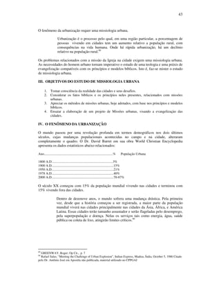 43
O fenômeno da urbanização requer uma missiologia urbana.
Urbanização é o processo pelo qual, em uma região particular, a porcentagem de
pessoas vivendo em cidades tem um aumento relativo a população rural, com
consequências na vida humana. Onde há rápida urbanização, há um declínio
relativo na população rural.89
Os problemas relacionados com a missão da Igreja na cidade exigem uma missiologia urbana.
As necessidades do homem urbano tornam imperativo o estudo de uma teologia e uma práxis de
evangelização compatíveis com os princípios e modelos bíblicos. Isto é, faz-se mister o estudo
de missiologia urbana.
III. OBJETIVOS DO ESTUDO DE MISSIOLOGIA URBANA
1. Tomar consciência da realidade das cidades e seus desafios.
2. Considerar os fatos bíblicos e os princípios neles presentes, relacionados com missões
urbanas.
3. Apreciar os métodos de missões urbanas, hoje adotados, com base nos princípios e modelos
bíblicos.
4. Ensaiar a elaboração de um projeto de Missões urbanas, visando a evangelizaçào das
cidades.
IV. O FENÔMENO DA URBANIZAÇÃO
O mundo passou por uma revolução profunda em termos demográficos nos dois últimos
séculos, cujas mudanças populacionais acontecidas no campo e na cidade, alteraram
completamente o quadro. O Dr. David Barret em sua obra World Christian Encyclopedia
apresenta os dados estatísticos abaixo relacionados:
Ano.................................................................................% População Urbana
1800 A.D........................................................................3%
1900 A.D.........................................................................15%
1950 A.D.........................................................................21%
1978 A.D.........................................................................40%
2000 A.D.........................................................................70-87%
O século XX começou com 15% da população mundial vivendo nas cidades e terminou com
15% vivendo fora das cidades.
Dentro de dezenove anos, o mundo sofrera uma mudança drástica. Pela primeira
vez, desde que a história começou a ser registrada, a maior parte da população
mundial viverá nas cidades principalmente nas cidades da Ásia, África, e América
Latina. Essas cidades terão tamanho assustador e serão flageladas pelo desemprego,
pela superpopulação e doença. Nelas os serviços tais como energia, água, saúde
pública ou coleta de lixo, atingirão limites críticos.90
89
GREENWAY, Roger; Op Cit., p. 7
90
Rafael Salas, “Meeting the Challenge of Urban Explosion”, Indian Express, Madras, Índia, October 5, 1986 Citado
pelo Dr. Antônio José em Apostila não publicada, material utilizado no CPPGAJ
 