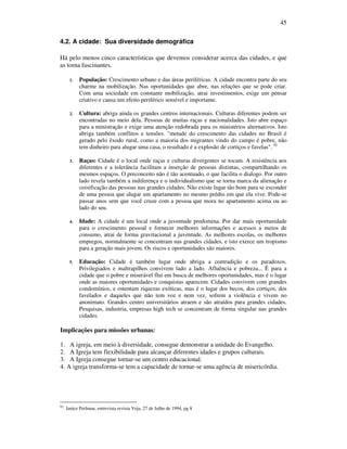 45
4.2. A cidade: Sua diversidade demográfica
Há pelo menos cinco características que devemos considerar acerca das cidades, e que
as torna fascinantes.
1. População: Crescimento urbano e das áreas periféricas. A cidade encontra parte do seu
charme na mobilização. Nas oportunidades que abre, nas relações que se pode criar.
Com uma sociedade em constante mobilização, atrai investimentos, exige um pensar
criativo e causa um efeito periférico sensível e importante.
2. Cultura: abriga ainda os grandes centros internacionais. Culturas diferentes podem ser
encontradas no meio dela. Pessoas de muitas raças e nacionalidades. Isto abre espaço
para a ministração e exige uma atenção redobrada para os ministérios alternativos. Isto
abriga também conflitos e tensões. "metade do crescimento das cidades no Brasil é
gerado pelo êxodo rural, como a maioria dos migrantes vindo do campo é pobre, não
tem dinheiro para alugar uma casa, o resultado é a explosão de cortiços e favelas". 92
3. Raças: Cidade é o local onde raças e culturas divergentes se tocam. A resistência aos
diferentes e a tolerância facilitam a inserção de pessoas distintas, compartilhando os
mesmos espaços. O preconceito não é tão acentuado, o que facilita o dialogo. Por outro
lado revela também a indiferença e o individualismo que se torna marca da alienação e
coisificação das pessoas nas grandes cidades. Não existe lugar tão bom para se esconder
de uma pessoa que alugar um apartamento no mesmo prédio em que ela vive. Pode-se
passar anos sem que você cruze com a pessoa que mora no apartamento acima ou ao
lado do seu.
4. Idade: A cidade é um local onde a juventude predomina. Por dar mais oportunidade
para o crescimento pessoal e fornecer melhores informações e acessos a meios de
consumo, atrai de forma gravitacional a juventude. As melhores escolas, os melhores
empregos, normalmente se concentram nas grandes cidades, e isto exerce um tropismo
para a geração mais jovem. Os riscos e oportunidades são maiores.
5. Educação: Cidade é também lugar onde abriga a contradição e os paradoxos.
Privilegiados e maltrapilhos convivem lado a lado. Afluência e pobreza... É para a
cidade que o pobre e miserável flui em busca de melhores oportunidades, mas é o lugar
onde as maiores oportunidades e conquistas aparecem. Cidades convivem com grandes
condomínios, e ostentam riquezas exóticas, mas é o lugar dos becos, dos cortiços, dos
favelados e daqueles que não tem voz e nem vez, sofrem a violência e vivem no
anonimato. Grandes centro universitários atraem e são atraídos para grandes cidades.
Pesquisas, industria, empresas high tech se concentram de forma singular nas grandes
cidades.
Implicações para missões urbanas:
1. A igreja, em meio à diversidade, consegue demonstrar a unidade do Evangelho.
2. A Igreja tem flexibilidade para alcançar diferentes idades e grupos culturais.
3. A Igreja consegue tornar-se um centro educacional.
4. A igreja transforma-se tem a capacidade de tornar-se uma agência de misericórdia.
92
Janice Perlman, entrevista revista Veja, 27 de Julho de 1994, pg 8
 