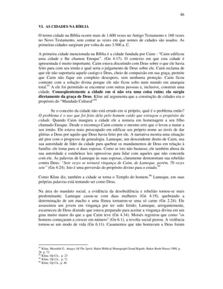 46
VI. AS CIDADES NA BÍBLIA
O termo cidade na Bíblia ocorre mais de 1.600 vezes no Antigo Testamento e 160 vezes
no Novo Testamento, sem contar as vezes em que nomes de cidades são usados. As
primeiras cidades surgiram por volta do ano 3.500 a. C.
A primeira cidade mencionada na Bíblia é a cidade fundada por Caim - “Caim edificou
uma cidade e lhe chamou Enoque”. (Gn 4:17). O contexto em que esta cidade é
apresentada é muito importante. Caim estava discutindo com Deus sobre o que ele havia
feito para com seu irmão e qual seria o julgamento de Deus sobre ele. Caim reclama de
que ele não suportaria aquele castigo e Deus, cheio de compaixão em sua graça, permite
que Caim não fique em completo desespero, sem nenhuma proteção. Caim ficou
contente com a solução divina porque ele não ficou solto num mundo em anarquia
total.93
A ele foi permitido se encontrar com outras pessoas e, inclusive, construir uma
cidade. Conseqüentemente a cidade em si não era uma coisa ruim; ela surgiu
diretamente da graça de Deus. Kline até argumenta que a construção de cidades era o
propósito do “Mandado Cultural”94
Se o conceito da cidade não está errado em si próprio, qual é o problema então?
O problema é o uso que foi feito dela pelo homem caído que estragou o propósito da
cidade. Quando Caim inaugura a cidade ele a nomeia em homenagem a seu filho
chamado Enoque. Desde o recomeço Caim comete o mesmo erro que o levou a matar a
seu irmão. Ele estava mais preocupado em edificar seu próprio nome ao invés de dar
glórias a Deus por aquilo que Deus havia feito por ele. A narrativa mostra uma situação
até pior com o progresso da genealogia. Lameque, um descendente direto de Caim, usa
sua autoridade de líder da cidade para quebrar os mandamentos de Deus em relação à
família: ele toma para si duas esposas. Como se isto não bastasse, ele também abusa da
sua autoridade e estabelece leis opressivas para lidar com aqueles que não concorda
com ele. As palavras de Lameque às suas esposas, claramente demonstram sua rebelião
contra Deus: “Sete vezes se tornará vingança de Caim, de Lameque, porém, 70 vezes
sete” (Gn 4:24). Isto é uma perversão do propósito divino para o estado.95
Como Kline diz, também a cidade se torna o Templo do homem.96
Lameque, em suas
próprias palavras está tentando ser como Deus.
Na área do mandato social, a evidência da desobediência e rebelião tornou-se mais
predominante. Lameque casou-se com duas mulheres (Gn 4.19), quebrando a
determinação de um macho e uma fêmea tornarem-se uma só carne (Gn 2.24). Ele
assassinou um jovem em vingança por ter sido ferido; Lameque, arrogantemente,
escarneceu de Deus dizendo que estava preparado para aceitar a vingança divina em um
grau muito maior do que a que Caim teve (Gn 4.34). Moisés registrou que como "os
homens começaram a crescer em número" (Gn 6.1), a revolta social piorou. A violência
tornou-se um modo de vida (Gn 6.11). Casamentos que não honravam a Deus foram
93
Kline, Meredith G. Images Of The Spirit. Baker Biblical Monograph Grand Rapids: Baker Book House.1980, p.
26 p. 72
94
Kline, Op Cit., p. 23
95
Kline, Op Cit., p. 71
96
Kline, Op Cit., p. 46
 