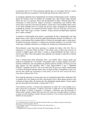 47
escriturados (Gn 6.1-2).8
Está claramente inferido que, no seu tempo, Noé era o único
homem que tinha um casamento e uma família que honravam a Deus (Gn 6.9).
A corrupção espiritual estava integralmente envolvida na deterioração social e violência
dentro do domínio social. O mandato de comunhão que o Rei Criador tinha colocado
diante dos seus vice gerentes, havia sido desobedecido no Éden. Yahweh tinha feito a
restauração se tornar possível. Alguns invocaram e caminharam com Yahweh. Mas,
assim como as pessoas cresceram em número, existia mais e mais maldade sobre a terra.
A raiz desta maldade estava no coração das pessoas; toda a inclinação do pensamento
originada do coração "era somente má todo o tempo" (Gn 6.5). Note que o texto usa o
termo "todo" duas vezes e o termo "somente". O grau extremo de depravação espiritual
nos é, então, revelado.97
A narrativa é interrompida neste ponto e a genealogia de Sete é apresentada, mas logo
depois desta o autor volta ao tema da cidade dominada pelo homem. Em Gênesis 6, nós
temos a razão porque Deus mandou dilúvio. O abuso de autoridade agora é ainda maior.
O número de pessoas aumentou e o número de casamento também, e no versículo 5 nós
vemos que a maldade continuava e o desígnio do coração era continuamente mau.
Provavelmente a pior fase desta narrativa é a atitude dos lideres (Gn 6:2). Eles se
chamavam a si mesmos Filhos de Deus.98
Eles falam como se Deus não estivesse no
controle e também agem como Deus e tomam as responsabilidades de Deus, como se
fossem seus filhos. Deus não poderia mais agüentar esta situação e então Ele os destrói
com o dilúvio.
Com o remanescente desta destruição, Noé e sua família, Deus começa aquilo que
poderia ser chamado de a “re-criação”. Os paralelos entre a criação original e esta não é
somente simbolismo, mas um paralelo nas próprias palavras de Deus. O mesmo caos em
água aparece nos dois episódios. Mas o mais imprescindível é que o “Mandado
Cultural” é repetido em Gn 9:1. Isto é um sinal claro de um novo começo. Infelizmente
é a história do homem tentando tomar outra vez lugar de Deus. O propósito é claro: eles
querem uma cidade que engrandeça o nome deles, ao invés de irem, através da Terra,
como Deus ordenara (Gn 11:4).
Este estado de apostasia se tornou mais uma vez insuportável para Deus. Entretanto, Ele
se mantém fiel a sua Aliança com Noé e não destrói o povo. Deus apenas promove uma
confusão na língua deles, de maneira que eles abandonam aquele projeto e fazem aquilo
que eles deveriam ter feito desde o começo (Gn 11:6-7).
Como podemos perceber, a Escritura fala amplamente da cidade. Ela é uma realidade com a
qual a igreja deve se preocupar. A reflexão cristã sobre a cidade deve ser uma prioridade por
parte da igreja. A história, a geografia, a sociologia, o urbanismo, para não mencionar as
ciências afins, estudam a cidade. Penso que não seria muito que a teologia também a estudasse.
A igreja é enviada também às cidades, não para assimilar-se a ela, mas para transformá-la, para
libertá-la de seus pecados.99
8
Ver a minha discussão a respeito do casamento dos filhos de Deus com as filhas dos homens em Revelação
Messiânica no Velho Testamento, 109-110.
97
Van Groninger. Criação e Consumação. São Paulo, SP: Cultura Cristã. , p.
98
Kline, Op Cit., p. 83
99
COMBLIM, José. Teologia da Cidade. São Paulo, SP: Editora Paulinas. 1991. p.60
 