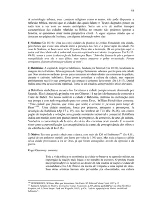 48
A missiologia urbana, num contexto religioso como o nosso, não pode dispensar a
reflexão bíblica, mesmo que as cidades das quais falam os Textos Sagrados pouco ou
nada tem a ver com as nossas metrópoles. Seria um erro de análise transpor
características das cidades referidas na Bíblia, no entanto não podemos ignorar a
história, se quisermos atuar numa perspectiva cristã. A seguir algumas cidades que se
destacam nas páginas da Escritura, com alguma informação sobre elas:
1) Sodoma (Gn 18.19): Uma das cinco cidades da planície do Jordão. Estudando esta cidade,
percebemos que existe uma relação entre a presença dos fiéis e a preservação da cidade. No
caso de Sodoma, se houvessem nela 10 justos, Deus não a destruiria. Há um princípio aqui: o
maior mal das cidades não é ambiental, mas sim espiritual e está dentro das pessoas. Em Ez 16.
49-50, temos a causa da destruição de Sodoma por Deus: “Soberba, fartura de pão e próspera
tranquilidade teve ela e suas filhas; mas nunca amparou o pobre necessitado. Foram
arrogantes, fizeram abominações diante de mim”.
2) Babilônia: A capital do império babilônico, fundada por Nimrod (Gn 10:10), localizada às
margens do rio Eufrates. Pelos registros do Antigo Testamento sabemos que foi para esta cidade
que Deus enviou os melhores jovens para exercerem atividades dentro das estruturas do palácio,
durante o cativeiro babilônico. Estes jovens assimilam a cultura da cidade, mas separam
perfeitamente sua fé e suas convicções das crenças e costumes desse reino (Dn 1.8-17). Daniel
realiza uma obra de assessoria espiritual. Torna-se um estadista com princípios éticos elevados.
A Babilônia simbolizava através das Escrituras a cidade completamente dominada por
Satanás. Ela é citada pela primeira vez em Gêneses 11 na decisão humana de construir a
Torre de Babel. No nosso contexto a cidade é Babilônia, símbolo da civilização com
sua pompa e com tudo organizado para ser contra Deus, William Hendrisken comenta:
“Uma cidade que fascina, que tenta, que seduz e arrasta as pessoas para longe de
Deus”100
. Uma cidade mundana, louca por prazeres, arrogante e presunçosa. A
descrição da Babilônia (Ap 17 a 19), nos faz lembrar de Tiro (Ez 26-28), um centro
pagão de impiedade e sedução, uma grande metrópole industrial e comercial. Babilônia
indica um mundo como um grande centro de progresso, de comércio, de arte, de cultura.
Simboliza a concentração da luxúria, do vício, dos encantos deste mundo. É o mundo
visto como a personificação da concupiscência da carne, da concupiscência dos olhos e
da soberba da vida (I Jo 2.16)
3) Nínive: Era uma grande cidade para a época, com mais de 120 mil habitantes101
(Jn 4.11),
capital de um poderoso império que durou por volta de 1.500 anos. Mas toda a riqueza e glória
dessa cidade provocaram a ira de Deus, já que foram conseguidas através da opressão e da
guerra.
Roger Greenway comenta:
Toda a vida política ou econômica da cidade se baseava na agressão militar, na
exploração de nações mais fracas e no trabalho de escravos. O profeta Naum
não poupou adjetivos negativos ao descrever esta traidora de nações e cidade de
sensualidades (Na 3.4). Nínive era mestra de feitiçarias e uma capital do vício.
Suas obras artísticas haviam sido pervertidas por obscenidades, sua cultura
100
HENDRIKSEN, William. Mais que Vencedores. São Paulo, SP: Editora Cultura Cristã. 1997 p.12
101
Samuel J. Schultz em História de Israel no Antigo Testamento, p.364, afirma que E.B.Pusey na obra The Minor
Prophets, vol. I (Nova Iorque: Funk and Wagnalls, 1885), p.426, “calcula a população de Nínive em 600 mil
habitantes” .
 