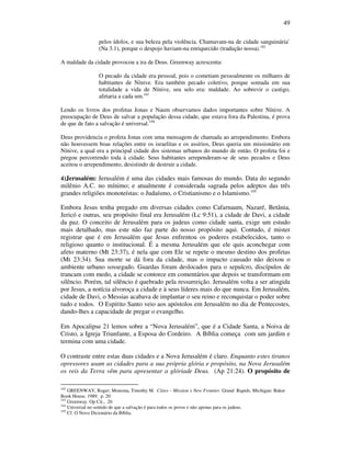 49
pelos ídolos, e sua beleza pela violência. Chamavam-na de cidade sanguinária`
(Na 3.1), porque o despojo haviam-na enriquecido (tradução nossa).102
A maldade da cidade provocou a ira de Deus. Greenway acrescenta:
O pecado da cidade era pessoal, pois o cometiam pessoalmente os milhares de
habitantes de Nínive. Era também pecado coletivo, porque somada em sua
totalidade a vida de Nínive, seu selo era: maldade. Ao sobrevir o castigo,
afetaria a cada um.103
Lendo os livros dos profetas Jonas e Naum observamos dados importantes sobre Nínive. A
preocupação de Deus de salvar a população dessa cidade, que estava fora da Palestina, é prova
de que de fato a salvação é universal.104
Deus providencia o profeta Jonas com uma mensagem de chamada ao arrependimento. Embora
não houvessem boas relações entre os israelitas e os assírios, Deus queria um missionário em
Nínive, a qual era a principal cidade dos sistemas urbanos do mundo de então. O profeta foi e
pregou percorrendo toda à cidade. Seus habitantes arrependeram-se de seus pecados e Deus
aceitou o arrependimento, desistindo de destruir a cidade.
4)Jerusalém: Jerusalém é uma das cidades mais famosas do mundo. Data do segundo
milênio A.C. no mínimo; e atualmente é considerada sagrada pelos adeptos das três
grandes religiões monoteístas: o Judaísmo, o Cristianismo e o Islamismo.105
Embora Jesus tenha pregado em diversas cidades como Cafarnaum, Nazaré, Betânia,
Jericó e outras, seu propósito final era Jerusalém (Lc 9:51), a cidade de Davi, a cidade
da paz. O conceito de Jerusalém para os judeus como cidade santa, exige um estudo
mais detalhado, mas este não faz parte do nosso propósito aqui. Contudo, é mister
registrar que é em Jerusalém que Jesus enfrentou os poderes estabelecidos, tanto o
religioso quanto o institucional. É a mesma Jerusalém que ele quis aconchegar com
afeto materno (Mt 23:37), é nela que com Ele se repete o mesmo destino dos profetas
(Mt 23:34). Sua morte se dá fora da cidade, mas o impacto causado não deixou o
ambiente urbano sossegado. Guardas foram deslocados para o sepulcro, discípulos de
trancam com medo, a cidade se contorce em comentários que depois se transformam em
silêncio. Porém, tal silêncio é quebrado pela ressurreição. Jerusalém volta a ser atingida
por Jesus, a notícia alvoroça a cidade e à seus líderes mais do que nunca. Em Jerusalém,
cidade de Davi, o Messias acabava de implantar o seu reino e reconquistar o poder sobre
tudo e todos. O Espírito Santo veio aos apóstolos em Jerusalém no dia de Pentecostes,
dando-lhes a capacidade de pregar o evangelho.
Em Apocalipse 21 lemos sobre a “Nova Jerusalém”, que é a Cidade Santa, a Noiva de
Cristo, a Igreja Triunfante, a Esposa do Cordeiro. A Bíblia começa com um jardim e
termina com uma cidade.
O contraste entre estas duas cidades e a Nova Jerusalém é claro. Enquanto estes tiranos
opressores usam as cidades para a sua própria glória e propósito, na Nova Jerusalém
os reis da Terra vêm para apresentar a glóriade Deus. (Ap 21:24). O propósito de
102
GREENWAY, Roger; Monsma, Timothy M. Cities – Mission´s New Frontier. Grand Rapids, Michigan: Baker
Book House. 1989. p. 20
103
Greenway. Op Cit., 20
104
Universal no sentido de que a salvação é para todos os povos e não apenas para os judeus.
105
Cf. O Novo Dicionário da Bíblia.
 