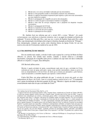 5
2. Missão tem a ver com as atividades realizadas por tais missionários;
3. Missão é a área geográfica aonde os missionários realizam seus ministérios;
4. Missão é a agência missionária responsável pela logística e pelo envio dos missionários
aos seus respectivos campos;
5. Missão é a propagação do evangelho aos povos não alcançados;
6. Missão é o centro do qual os missionários irradiam o evangelho;
7. Missão é uma série de serviços religiosos com o propósito de despertar vocações
missionárias;
8. Missão é a propagação da fé Cristã;
9. Missão é a expansão do reino de Deus;
10. Missão é a conversão dos povos pagãos;
11. Missão é a plantação de novas igrejas.
Dr. Antônio José nos informa que até o século XVI, o termo “Missão”, foi usado
exclusivamente com referência à doutrina trinitária, isto é, ao papel da trindade na história da
redenção.6
O envio do filho pelo Pai, e por sua vez, o envio do Espírito Santo pelo Pai e pelo
Filho, cuja interpretação missiológica deu origem à doutrina chamada na história de “Filioque”.7
Esta interpretação, contanto que aceita como doutrina básica da Igreja Cristã, foi um dos
motivos da cisão do Cristianismo medieval no ano de 1054.
1.2. UMA DEFINIÇÃO DE MISSÃO
Em seu sentido mais amplo, a missão é tudo o que a igreja faz a serviço do Reino de Deus
(Missões no plural). Em sentido mais restrito, contudo, a missão refere-se à atividade
missionária, a pregação do evangelho entre povos e culturas em cujo meio ele não é conhecido
(Missão no singular). A seguir, duas definições:
J.H. Bavinck define assim:
Missões é aquela atividade da igreja, essencialmente nada mais do que a atividade de Cristo,
realizada por meio da igreja, pela qual a igreja, neste período intermediário, chama os povos da
terra ao arrependimento e à fé em Cristo, de modo que se tornem seus discípulos e, pelo batismo,
sejam incorporados a comunhão daqueles que esperam a vinda do Reino8
Carlos Del Pino, em artigo publicado diz que “a missão da igreja não pode ser algo
independente de Deus e de Cristo, como se a igreja pudesse realizá-la por si só”.9
É exatamente
este o ponto da definição de Bavinck quando ele diz que “Missões é aquela atividade da igreja,
essencialmente nada mais do que a atividade de Cristo”10
6
Dr. Antônio José do Nascimento Filho, Op Cit., p. 24
7
A Igreja Cristã tem uma declaração histórica sobre o Espírito Santo, estabelecida no Concílio de Toledo (589 DC).
O credo que emanou daquele concílio dizia que o Espírito Santo "procede tanto do Pai como do Filho". Longe de
estabelecer uma subordinação em essência, a declaração apenas reflete o ensinamento bíblico que na administração
das interações entre Deus e o Homem, cada pessoa da Trindade cumpre um papel específico. No caso do Espírito
Santo, Ele procede do Pai e do Filho e testemunha de Cristo-não fala de si próprio. Este é o critério primário de
reconhecimento do trabalho do Espírito - As ações supostamente realizadas pelo Espírito apontam para Cristo, ou
para os agentes humanos? Os supostos porta-vozes do Espírito falam de Cristo, ou falam de si mesmos ou do próprio
Espírito? A grande maioria das maravilhas e fenômenos contemporâneos atribuídos ao Espírito Santo não passa por
este crivo. O credo do Concílio de Toledo, apenas expandia e particularizava a doutrina já exposta no Credo Niceno.
O Concílio de Nicéia havia indicado a "processão do Pai", para o Espírito Santo. Concílio de Toledo (que para alguns
não foi um concílio, mas um mero Sínodo - perdendo, portanto em autoridade) ampliou, indicando a procedência
também do Filho (Jesus Cristo) para o Espírito Santo. Essa expressão "e do Filho" foi grafada com a palavra latina
filioque.
8
J.H. Bavinck, An Introduction to the Science of Missions - citada por R.B.Kuiper in: Evangelização Teocêntrica,
São Paulo, SP: Ed. PES, 1976 p.5
9
Cf. Fides Reformata, 5/01/2000 in: O Apostolado de Cristo e a Missão da Igreja
10
J.H. Bavinck, Op Cit., p. 5
 