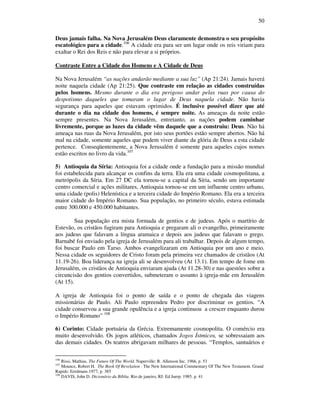 50
Deus jamais falha. Na Nova Jerusalém Deus claramente demonstra o seu propósito
escatológico para a cidade.106
A cidade era para ser um lugar onde os reis viriam para
exaltar o Rei dos Reis e não para elevar a si próprios.
Contraste Entre a Cidade dos Homens e A Cidade de Deus
Na Nova Jerusalém “as nações andarão mediante a sua luz” (Ap 21:24). Jamais haverá
noite naquela cidade (Ap 21:25). Que contraste em relação as cidades construídas
pelos homens. Mesmo durante o dia era perigoso andar pelas ruas por causa do
despotismo daqueles que tomaram o lugar de Deus naquela cidade. Não havia
segurança para aqueles que estavam oprimidos. É inclusive possível dizer que até
durante o dia na cidade dos homens, é sempre noite. As ameaças da noite estão
sempre presentes. Na Nova Jerusalém, entretanto, as nações podem caminhar
livremente, porque as luzes da cidade vêm daquele que a construiu: Deus. Não há
ameaça nas ruas da Nova Jerusalém, por isto seus portões estão sempre abertos. Não há
mal na cidade, somente aqueles que podem viver diante da glória de Deus a esta cidade
pertence. Conseqüentemente, a Nova Jerusalém é somente para aqueles cujos nomes
estão escritos no livro da vida.107
5) Antioquia da Síria: Antioquia foi a cidade onde a fundação para a missão mundial
foi estabelecida para alcançar os confins da terra. Ela era uma cidade cosmopolitana, a
metrópolis da Síria. Em 27 DC ela tornou-se a capital da Síria, sendo um importante
centro comercial e ações militares, Antioquia tornou-se em um influente centro urbano,
uma cidade (polis) Helenística e a terceira cidade do Império Romano. Ela era a terceira
maior cidade do Império Romano. Sua população, no primeiro século, estava estimada
entre 300.000 e 450.000 habitantes.
Sua população era mista formada de gentios e de judeus. Após o martírio de
Estevão, os cristãos fugiram para Antioquia e pregaram ali o evangelho, primeiramente
aos judeus que falavam a língua aramaica e depois aos judeus que falavam o grego.
Barnabé foi enviado pela igreja de Jerusalém para ali trabalhar. Depois de algum tempo,
foi buscar Paulo em Tarso. Ambos evangelizaram em Antioquia por um ano e meio.
Nessa cidade os seguidores de Cristo foram pela primeira vez chamados de cristãos (At
11.19-26). Boa liderança na igreja ali se desenvolveu (At 13.1). Em tempo de fome em
Jerusalém, os cristãos de Antioquia enviaram ajuda (At 11.28-30) e nas questões sobre a
circuncisão dos gentios convertidos, submeteram o assunto à igreja-mãe em Jerusalém
(At 15).
A igreja de Antioquia foi o ponto de saída e o ponto de chegada das viagens
missionárias de Paulo. Ali Paulo repreendeu Pedro por discriminar os gentios. “A
cidade conservou a sua grande opulência e a igreja continuou a crescer enquanto durou
o Império Romano” 108
6) Corinto: Cidade portuária da Grécia. Extremamente cosmopolita. O comércio era
muito desenvolvido. Os jogos atléticos, chamados Jogos Ístmicos, se sobressaiam aos
das demais cidades. Os teatros abrigavam milhares de pessoas. “Templos, santuários e
106
Rissi, Mathias. The Future Of The World. Naperville: R. Allenson Inc. 1966, p. 53
107
Mounce, Robert H. The Book Of Revelation . The New International Commentary Of The New Testament. Grand
Rapids: Eerdmans.1977, p. 385
108
DAVIS, John D. Dicionário da Bíblia. Rio de janeiro, RJ: Ed Juerp. 1985. p. 41
 