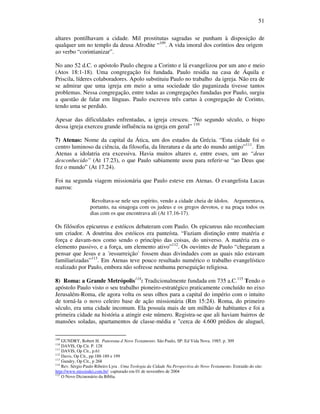 51
altares pontilhavam a cidade. Mil prostitutas sagradas se punham à disposição de
qualquer um no templo da deusa Afrodite “109
. A vida imoral dos coríntios deu origem
ao verbo “corintianizar”.
No ano 52 d.C. o apóstolo Paulo chegou a Corinto e lá evangelizou por um ano e meio
(Atos 18:1-18). Uma congregação foi fundada. Paulo residia na casa de Áquila e
Priscila, líderes colaboradores. Apolo substituiu Paulo no trabalho da igreja. Não era de
se admirar que uma igreja em meio a uma sociedade tão paganizada tivesse tantos
problemas. Nessa congregação, entre todas as congregações fundadas por Paulo, surgiu
a questão de falar em línguas. Paulo escreveu três cartas à congregação de Corinto,
tendo uma se perdido.
Apesar das dificuldades enfrentadas, a igreja cresceu. “No segundo século, o bispo
dessa igreja exerceu grande influência na igreja em geral” 110
7) Atenas: Nome da capital da Ática, um dos estados da Grécia. “Esta cidade foi o
centro luminoso da ciência, da filosofia, da literatura e da arte do mundo antigo”111
. Em
Atenas a idolatria era excessiva. Havia muitos altares e, entre esses, um ao “deus
desconhecido” (At 17.23), o que Paulo sabiamente usou para referir-se “ao Deus que
fez o mundo” (At 17.24).
Foi na segunda viagem missionária que Paulo esteve em Atenas. O evangelista Lucas
narrou:
Revoltava-se nele seu espírito, vendo a cidade cheia de ídolos. Argumentava,
portanto, na sinagoga com os judeus e os gregos devotos, e na praça todos os
dias com os que encontrava ali (At 17.16-17).
Os filósofos epicureus e estóicos debateram com Paulo. Os epicureus não reconheciam
um criador. A doutrina dos estóicos era panteísta. “Faziam distinção entre matéria e
força e davam-nos como sendo o princípio das coisas, do universo. A matéria era o
elemento passivo, e a força, um elemento ativo”112
. Os ouvintes de Paulo “chegaram a
pensar que Jesus e a ´ressurreição` fossem duas divindades com as quais não estavam
familiarizadas”113
. Em Atenas teve pouco resultado numérico o trabalho evangelístico
realizado por Paulo, embora não sofresse nenhuma perseguição religiosa.
8) Roma: a Grande Metrópolis114
: Tradicionalmente fundada em 735 a.C.115
Tendo o
apóstolo Paulo visto o seu trabalho pioneiro-estratégico praticamente concluído no eixo
Jerusalém-Roma, ele agora volta os seus olhos para a capital do império com o intuito
de torná-la o novo celeiro base de ação missionária (Rm 15:24). Roma, do primeiro
século, era uma cidade incomum. Ela possuía mais de um milhão de habitantes e foi a
primeira cidade na história a atingir este número. Registra-se que ali haviam bairros de
mansões soladas, apartamentos de classe-média e "cerca de 4.600 prédios de aluguel,
109
GUNDRY, Robert H. Panorana d Novo Testamento. São Paulo, SP: Ed Vida Nova. 1985. p. 309
110
DAVIS, Op Cit. P. 128
111
DAVIS, Op Cit., p.61
112
Davis, Op Cit., pp.188-189 e 199
113
Gundry, Op Cit., p 268
114
Rev. Sérgio Paulo Ribeiro Lyra . Uma Teologia da Cidade Na Perspectiva do Novo Testamento. Extraído do site:
http://www.missiodei.com.br/ capturado em 01 de novembro de 2004
115
O Novo Diciuonário da Bíblia.
 