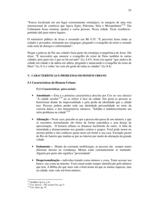 53
“Estava localizada em um lugar extremamente estratégico, às margens de uma rota
internacional de comércio que ligava Egito, Palestina, Síria e Mesopotâmia”118
. Em
Cafarnaum Jesus ensinou, ajudou e curou pessoas. Nessa cidade ´fixou residência`,
partindo dali para outros lugares.
O ministério público de Jesus é resumido em Mt 9.35: “E percorria Jesus todas as
cidades e povoados, ensinando nas sinagogas, pregando o evangelho do reino e curando
toda sorte de doenças e enfermidades”.
Pregar a palavra do Pai nas cidades fazia parte da estratégia evangelística de Jesus. Ele
disse: “É necessário que anuncie o evangelho do reino de Deus também às outras
cidades, pois para isto é que eu fui enviado” (Lc 4.43). Jesus era aquele “que andava de
cidade em cidade e de aldeia em aldeia, pregando e anunciando o evangelho do reino de
Deus” (Lc 8.1) e vinha “ter com ele gente de todas as cidades” (Lc 8.4).
V. CARACTERÍSTICAS E PROBLEMAS DO HOMEM URBANO
5.1 Características do Homem Urbano
5.1.1 Características psico-sociais:
• Anonimato – Esta é a primeira característica descrita por Cox no seu clássico
"A cidade secular"119
ao se referir à face da cidade. Em geral as pessoas se
horrorizam diante da impessoalidade e pela perda da identidade que a cidade
traz. Pessoas podem perder toda sua identidade personalidade no meio da
correria diária, e dos intermináveis números. "Solidão é indubitavelmente um
sério problema na cidade"120
• Alienação – Neste caso, percebe-se que a pessoa não passa de um número, e que
os encontros normalmente são feitos de forma esporádica e sem desejo de
aproximação. O homem urbano se distancia facilmente do outro. A falta de
intimidade e distanciamento nos grandes centros e grupos. Você pode morar no
mesmo prédio e não conhecer quem mora em frente à sua casa. Exemplo pastor
do Rio de Janeiro que mudou-se par ao interior por medo da alienação da grande
cidade.
• Isolamento – Diante da constante mobilização, as pessoas são sempre muito
diferente mesmo na vizinhança. Muitas estão constantemente se mudando.
Alguém por perto não significa "proximidade".
• Despersonalização – individuo tratado como número e coisa. Tente acessar seu
banco, sua conta na internet. Você estará sendo sempre identificado pelo número
que tem. A Bíblia diz que mais vale o bom nome do que as muitas riquezas, mas
na cidade, mais vale um bom número.
118
BARRO, Op Cit, p 54
119
Cox, Harvey – The secular City, pg 37
120
Cox, idem, pg. 39
 