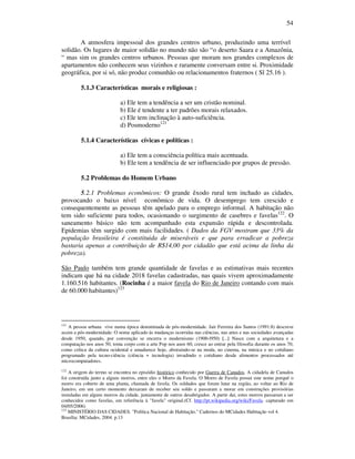 54
A atmosfera impessoal dos grandes centros urbano, produzindo uma terrível
solidão. Os lugares de maior solidão no mundo não são “o deserto Saara e a Amazônia,
“ mas sim os grandes centros urbanos. Pessoas que moram nos grandes complexos de
apartamentos não conhecem seus vizinhos e raramente conversam entre si. Proximidade
geográfica, por si só, não produz comunhão ou relacionamentos fraternos ( Sl 25.16 ).
5.1.3 Características morais e religiosas :
a) Ele tem a tendência a ser um cristão nominal.
b) Ele é tendente a ter padrões morais relaxados.
c) Ele tem inclinação à auto-suficiência.
d) Posmoderno121
5.1.4 Características cívicas e políticas :
a) Ele tem a consciência política mais acentuada.
b) Ele tem a tendência de ser influenciado por grupos de pressão.
5.2 Problemas do Homem Urbano
5.2.1 Problemas econômicos: O grande êxodo rural tem inchado as cidades,
provocando o baixo nível econômico de vida. O desemprego tem crescido e
consequentemente as pessoas têm apelado para o emprego informal. A habitação não
tem sido suficiente para todos, ocasionando o surgimento de casebres e favelas122
. O
saneamento básico não tem acompanhado esta expansão rápida e descontrolada.
Epidemias têm surgido com mais facilidades. ( Dados da FGV mostram que 33% da
população brasileira é constituida de miseráveis e que para erradicar a pobreza
bastaria apenas a contribuição de R$14,00 por cidadão que está acima da linha da
pobreza).
São Paulo também tem grande quantidade de favelas e as estimativas mais recentes
indicam que há na cidade 2018 favelas cadastradas, nas quais vivem aproximadamente
1.160.516 habitantes. (Rocinha é a maior favela do Rio de Janeiro contando com mais
de 60.000 habitantes)123
121
A pessoa urbana vive numa época denominada de pós-modernidade. Jair Ferreira dos Santos (1991:8) descreve
assim a pós-modernidade: O nome aplicado às mudanças ocorridas nas ciências, nas artes e nas sociedades avançadas
desde 1950, quando, por convenção se encerra o modernismo (1900-l950) [...] Nasce com a arquitetura e a
computação nos anos 50, toma corpo com a arte Pop nos anos 60, cresce ao entrar pela filosofia durante os anos 70,
como crítica da cultura ocidental e amadurece hoje, abstraindo-se na moda, no cinema, na música e no cotidiano
programado pela tecno-ciência (ciência + tecnologia) invadindo o cotidiano desde alimentos processados até
microcomputadores.
122
A origem do termo se encontra no episódio histórico conhecido por Guerra de Canudos. A cidadela de Canudos
foi construída junto a alguns morros, entre eles o Morro da Favela. O Morro de Favela possui este nome porquê o
morro era coberto de uma planta, chamada de favela. Os soldados que foram lutar na região, ao voltar ao Rio de
Janeiro, em um certo momento deixaram de receber seu soldo e passaram a morar em construções provisórias
instaladas em alguns morros da cidade, juntamente de outros desabrigados. A partir daí, estes morros passaram a ser
conhecidos como favelas, em referência à "favela" original.(Cf. http://pt.wikipedia.org/wiki/Favela. capturado em
04/05/2006)
123
MINISTÉRIO DAS CIDADES. "Política Nacional de Habitação." Cadernos do MCidades Habitação vol 4.
Brasília: MCidades, 2004. p.13
 