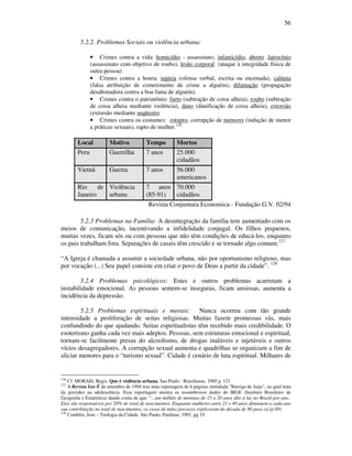 56
5.2.2. Problemas Sociais ou violência urbana:
• Crimes contra a vida: homicídio - assassinato, infanticídio, aborto ,latrocínio
(assassinato com objetivo de roubo), lesão corporal (ataque à integridade física de
outra pessoa)
• Crimes contra a honra: injúria (ofensa verbal, escrita ou encenada), calúnia
(falsa atribuição de cometimento de crime a alguém), difamação (propagação
desabonadora contra a boa fama de alguém).
• Crimes contra o patrimônio: furto (subtração de coisa alheia), roubo (subtração
de coisa alheia mediante violência), dano (danificação de coisa alheia), extorsão
(extorsão mediante seqüestro
• Crimes contra os costumes: estupro, corrupção de menores (indução de menor
a práticas sexuais), rapto de mulher.126
Local Motivo Tempo Mortos
Peru Guerrilha 7 anos 25.000
cidadãos
Vietnã Guerra 7 anos 56.000
americanos
Rio de
Janeiro
Violência
urbana
7 anos
(85-91)
70.000
cidadãos
Revista Conjuntura Economica - Fundação G.V. 02/94
5.2.3 Problemas na Família: A desintegração da família tem aumentado com os
meios de comunicação, incentivando a infidelidade conjugal. Os filhos pequenos,
muitas vezes, ficam sós ou com pessoas que não têm condições de educá-los, enquanto
os pais trabalham fora. Separações de casais têm crescido e se tornado algo comum.127
“A Igreja é chamada a assumir a sociedade urbana, não por oportunismo religioso, mas
por vocação (...) Seu papel consiste em criar o povo de Deus a partir da cidade”. 128
5.2.4 Problemas psicológicos: Estes e outros problemas acarretam a
instabilidade emocional. As pessoas sentem-se inseguras, ficam ansiosas, aumenta a
incidência da depressão.
5.2.5 Problemas espirituais e morais: Nunca ocorreu com tão grande
intensidade a proliferação de seitas religiosas. Muitas fazem promessas vãs, mais
confundindo do que ajudando. Seitas espiritualistas têm recebido mais credibilidade. O
esoterismo ganha cada vez mais adeptos. Pessoas, sem estruturas emocional e espiritual,
tornam-se facilmente presas do alcoolismo, de drogas inaláveis e injetáveis e outros
vícios desagregadores. A corrupção sexual aumenta e quadrilhas se organizam a fim de
aliciar menores para o “turismo sexual”. Cidade é cenário de luta espiritual. Milhares de
126
Cf. MORAIS, Regis. Que é violência urbana. Sao Paulo : Brasiliense, 1985 p. 121
127
A Revista Isto É de setembro de 1994 traz uma reportagem de 6 páginas intitulada "Barriga de Anjo", na qual trata
da gravidez na adolescência. Essa reportagem mostra os assombrosos dados do IBGE (Instituto Brasileiro de
Geografia e Estatística) dando conta de que: “...um milhão de meninas de 15 a 20 anos dão à luz no Brasil por ano..
Elas são responsáveis por 20% do total de nascimentos. Enquanto mulheres entre 21 e 49 anos diminuem a cada ano
sua contribuição no total de nascimentos, os casos de mães precoces triplicaram da década de 80 para cá.(p.69)
128
Comblin, Jose – Teologia da Cidade. São Paulo, Paulinas, 1991, pg 19
 