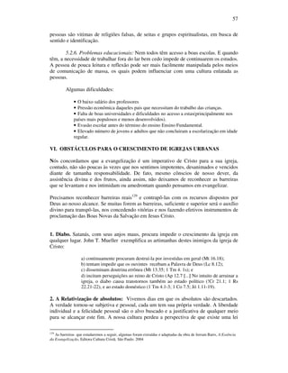 57
pessoas são vitimas de religiões falsas, de seitas e grupos espiritualistas, em busca de
sentido e identificação.
5.2.6. Problemas educacionais: Nem todos têm acesso a boas escolas. E quando
têm, a necessidade de trabalhar fora do lar bem cedo impede de continuarem os estudos.
A pessoa de pouca leitura e reflexão pode ser mais facilmente manipulada pelos meios
de comunicação de massa, os quais podem influenciar com uma cultura enlatada as
pessoas.
Algumas dificuldades:
• O baixo salário dos professores
• Pressão econômica daqueles pais que necessitam do trabalho das crianças.
• Falta de boas universidades e dificuldades no acesso a estas(principalmente nos
países mais populosos e menos desenvolvidos).
• Evasão escolar antes do término do ensino Ensino Fundamental.
• Elevado número de jovens e adultos que não concluiram a escolarização em idade
regular.
VI. OBSTÁCULOS PARA O CRESCIMENTO DE IGREJAS URBANAS
Nós concordamos que a evangelização é um imperativo de Cristo para a sua igreja,
contudo, não são poucas às vezes que nos sentimos impotentes, desanimados e vencidos
diante de tamanha responsabilidade. De fato, mesmo cônscios de nosso dever, da
assistência divina e dos frutos, ainda assim, não deixamos de reconhecer as barreiras
que se levantam e nos intimidam ou amedrontam quando pensamos em evangelizar.
Precisamos reconhecer barreiras reais129
e contrapô-las com os recursos dispostos por
Deus ao nosso alcance. Se muitas forem as barreiras, suficiente e superior será o auxílio
divino para transpô-las, nos concedendo vitórias e nos fazendo efetivos instrumentos de
proclamação das Boas Novas da Salvação em Jesus Cristo.
1. Diabo. Satanás, com seus anjos maus, procura impedir o crescimento da igreja em
qualquer lugar. John T. Mueller exemplifica as artimanhas destes inimigos da igreja de
Cristo:
a) continuamente procuram destruí-la por investidas em geral (Mt 16.18);
b) tentam impedir que os ouvintes recebam a Palavra de Deus (Lc 8.12);
c) disseminam doutrina errônea (Mt 13.35; 1 Tm 4. 1s); e
d) incitam perseguições ao reino de Cristo (Ap 12.7 [...] No intuito de arruinar a
igreja, o diabo causa transtornos também ao estado político (!Cr 21.1; 1 Rs
22.21-22), e ao estado doméstico (1 Tm 4.1-3; 1 Co 7.5; Jó 1.11-19).
2. A Relativização de absolutos: Vivemos dias em que os absolutos são descartados.
A verdade tornou-se subjetiva e pessoal, cada um tem sua própria verdade. A liberdade
individual e a felicidade pessoal são o alvo buscado e a justificativa de qualquer meio
para se alcançar este fim. A nossa cultura perdeu a perspectiva de que existe uma lei
129
As barreiras que estudaremos a seguir, algumas foram extraídas e adaptadas da obra de Jerram Barrs, A Essência
da Evangelização, Editora Cultura Cristã. São Paulo. 2004
 
