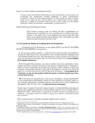 6
Bosch11
nos oferece também uma definição de missão:
A missão constitui um ministério multifacetado em termos de testemunho e serviço, justiça, cura,
reconciliação, paz, evangelização, comunhão, implantação de igrejas, contextualização,
etc..Inlcusive o intento de arrolar algunas dimensões da missão, porèm está repleto de perigo,
porque de novo sugere que nos é possível definir o que é infinito. Quem quer que sejamos,
espreita-nos a tentação de enclausurar a Missio Dei nos estreitos confins de nossas próprias
predileções, voltando, necesariamente, à unilateralidade e ao reducionismo”12
Labieno Palmeira dá sua definição de missões:
Fazer missões é procurar estar em sintonia com Deus, empenhando-se ao
máximo para ver o que Deus vê, ouvir o que Deus ouve e conhecer como Deus
conhece, e não apenas isto, é estar disponível para descer onde Deus quer
descer, livrar aqueles que Deus deseja libertar e fazer subir aqueles que Deus
deseja levar para a terra que mana leite e mel13
1.3. O Conceito de Missões na Confissão de Fé de Westminster.
A Confissão de Fé de Westminster, no seu capítulo XXXV, que trata do “DO AMOR
DE DEUS E DAS MISSÕES, assim prescreve:
I. Em seu amor infinito e perfeito - e tendo provido no pacto da graça, pela mediação e
sacrifício do Senhor Jesus Cristo, um caminho de vida e salvação suficiente e adaptado a toda
a raça humana decaída como está - Deus determinou que a todos os homens esta salvação de
graça seja anunciada no Evangelho. (Ref. Jo.3:16; I Tim.4:10; Mc.16:15).-A Universalidade
do Evangelho (Inclusivista)
II. No Evangelho Deus proclama o seu amor ao mundo, revela clara e plenamente o único
caminho da salvação, assegura vida eterna a todos quantos verdadeiramente se arrependem e
crêem em Cristo, e ordena que esta salvação seja anunciada a todos os homens, a fim de que
conheçam a misericórdia oferecida e, pela ação do Seu Espírito, a aceitem como dádiva da
graça. ( ef. Jo.3:16 e 14:6; At.4:12; I Jo.5:12; Mc.16:15; Ef.2:4,8,9.) - A Necessidade da Fé
Consciente, ou seja, há uma posição restritivista quanto ao destino daqueles que nunca
ouviram falar de Jesus.
III. As Escrituras nos asseguram que os que ouvem o Evangelho e aceitam imediatamente
os seus misericordiosos oferecimentos, gozam os eternos benefícios da salvação: porém, os
que continuam impenitentes e incrédulos agravam a sua falta e são os únicos culpados pela
sua perdição. ( Ref. Jo.5:24 e 3:18.) - A certeza do Sucesso na Pregação
O ponto aqui é o seguinte: Como pode a igreja em geral, e o cristão individual, estar segura de
que não está assumindo uma obra que é intrinsecamente impossível de ser realizada? W.G.T.
Shedd, D.D. (1820 – 1894) diz que “a pregação do evangelho encontra sua justificação, sua
sabedoria, e seu triunfo, somente na atitude e relação com o infinito e todo-poderoso Deus
que a sustenta”14
Sobre a certeza do sucesso da Igreja na pregação, Kuiper assim se expressa:
11
David Bosch serviu como missionário numa universidade da África do Sul até 1971, falecendo aos 63 anos.
12
BOSCH, David J. Missão Transformadora – Mudanças de paradigma na teologia da Missão. São Leopoldo, RS.
Ed. Sinodal. 2002.
13
PALMEIRA FILHO, Labieno Moura. O Caráter Missionário de Deus. Goiânia – Go.: Série Nasce, 2001. p. 62.
(O autor é pastor presbiteriano e missionário da Junta de Missões Estrangeira da Igreja Presbiteriana do Brasil, e está
atuando como missionário em Moçambique)
14
W.G.T. Shedd, O Sucesso Certo do Evangelismo – extraído www.monergismo.com; capturado em 21/11/2003
 