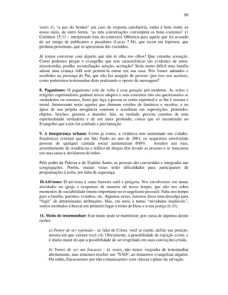60
vezes é), “a paz do Senhor” em caso de resposta satisfatória, então é bem vindo ao
nosso meio, de outra forma, “as más conversações corrompem os bons costumes” (1
Coríntios 15.33 – interpretado fora do contexto). Olhemos para aquele que foi acusado
de ser amigo de publicanos e pecadores (Lucas 7.34), que tocou em leprosos, que
perdoou prostitutas, que se aproximou dos excluídos.
Já tentou conversar com alguém que não te olha nos olhos? Que estranha sensação.
Como podemos pregar o evangelho que tem características tão evidentes de amor,
misericórdia, perdão, reconciliação, adoção, aceitação? Seria muito difícil uma família
adotar uma criança órfã sem permiti-la entrar em sua casa. Nós fomos adotados e
recebidos na presença do Pai, que não faz acepção de pessoas (por isso nos aceitou),
como poderemos testemunhar disto praticando o oposto da mensagem?
8. Paganismo: O paganismo está de volta á essa geração pós-moderna. As seitas e
religiões espiritualistas ganham novos adeptos e seus conceitos não são questionados se
verdadeiros ou sensatos, basta que faça a pessoa se sentir espiritual e se lhe é sensata e
moral. Interessante notar aqueles que chamam cristãos de fanáticos e incultos, e no
ápice de sua própria arrogância veneram e acreditam em superstições, pirâmides,
objetos, fetiches, gnomos e duendes. São, na verdade, pessoas carentes de uma
espiritualidade verdadeira e de um amor profundo, coisas que só encontrarão no
Evangelho que a nós foi confiada a proclamação.
9. A insegurança urbana: Como já vimos, a violência tem aumentado nas cidades.
Estatísticas revelam que em São Paulo no ano de 2001, os sequestros envolvendo
pessoas de qualquer camada social aumentaram 600%. Assaltos nas ruas,
arrombamento de residências e tráfico de drogas têm levado as pessoas a se trancarem
em suas casas e duvidarem de todos.
Pelo poder da Palavra e do Espírito Santo, as pessoas são convertidas e integradas nas
congregações. Porém, muitas vezes terão dificuldades para participarem de
programações à noite, por falta de segurança.
10.Ativismo: O ativismo é outra barreira sutil e perigosa. Nos envolvemos em tantas
atividades na igreja e ocupamos de maneira tal nosso tempo, que não nos sobra
momentos de sociabilidade (muito importante no evangelismo pessoal). Falta-nos tempo
para a família, parentes, vizinhos, etc. Algumas vezes, fazemos disso uma desculpa para
“fugir” de determinadas atribuições. Mas, em meio à tantas “atividades inadiáveis”,
somos exortados a buscar em primeiro lugar o reino de Deus e a sua justiça (6.33).
11. Medo de testemunhar: Este medo pode se manifestar, por causa de algumas destas
razões:
a) Temor de ser rejeitado - ao falar de Cristo, você se expõe, define sua posição,
mostra em que valores você crê. Obviamente, a possibilidade de rejeição existe, e
é muito maior do que a possibilidade de ser respeitado em suas convicções cristãs.
b) Temor de ser um fracasso - às vezes, não temos vergonha de testemunhar
abertamente, mas tememos receber um "NÃO", ao tentarmos evangelizar alguém.
Ou então, fracassarmos por não comunicarmos com clareza o plano da salvação.
 