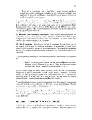 61
c) Temor de se contaminar com os incrédulos - muitas pessoas, quando se
converteram, foram erradamente instruídas a não cultivarem amizades com
incrédulos. O desejo de santificação é muito positivo, mas algumas pessoas tem
partido para radicalismos e exageros.
O crente ser sal e luz, dentro da comunidade doente (Mt 5:13-16). Devemos ter muito
cuidado com o conceito de sermos separados do mundo (Jo. 17:11, 14,15). O crente
deve conhecer os problemas do seu tempo, para manter conversas inteligentes. Saiba
dialogar sobre outros assuntos, além da Bíblia. Paulo, em Ef. 4:17 diz: "não andeis
como andam os gentios". Mesmo andando entre os incrédulos, não devemos viver como
eles, mas podemos viver entre eles.
12. Não saber como comunicar o evangelho: Muitas pessoas nunca prepararam seu
testemunho escrito. Outras pessoas, nunca estudaram nenhum plano bíblico para
evangelização. Pode ocorrer também a falta de capacidade, de como iniciar uma
conversa, que viabilize a pregação do Evangelho.
13. Falta de confiança: Outra barreira é a falta de confiança. De certa forma, ela tem
um aspecto positivo, pois nos ensina a humildade e a dependência de Deus. Outro
aspecto, porém, precisa ser retirado de nossos pensamentos. Tal obra não é resultante de
mero esforço humano, conseqüentemente, Aquele que nos comissionou, também nos
capacitará.
O apóstolo Paulo reconheceu-se fraco diante de tal missão. Escrevendo aos colossenses
diz:
Suplicai, ao mesmo tempo, também por nós, para que Deus nos abra porta
à palavra, a fim de falarmos do mistério de Cristo, pelo qual também estou
algemado; para que eu o manifeste, como devo fazer. Cl. 4:3,4
Se esta oração partiu dos lábios deste intrépido evangelista, não necessitaríamos
também orar de maneira semelhante? Conhecer nossos temores e fraquezas é o ponto de
partida para todo crescimento, porque esse conhecimento nos leva a orar por nós
mesmos e requer de nós reconhecer, perante os outros, que não somos de maneira
alguma adequados para as tarefas para as quais Deus nos chamou.
A oração humilde tem que ser nosso ponto de partida. Deus é compreensivo e gracioso e
certamente suprirá nossas limitações, nos dispondo a ajuda necessária para “dissipar
nosso medo e nos dar ousadia de coração e palavra”.
Quando vos levarem às sinagogas e perante os governadores e as autoridades, não vos
preocupeis quanto ao modo por que respondereis, nem quanto às coisas que tiverdes de
falar. Porque o Espírito vos ensinará, naquela mesma hora, as cousas que deveis dizer.
(Lucas 12.11,12)
XIII. ESTRATÉGIAS DE EVANGELIZAÇÃO URBANA
Sabemos que a conversão de indivíduos ao Cristianismo, sua busca e transformação
operados pela ação do Espírito Santo, se dá apenas mediante a pregação da Palavra e a
 