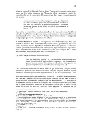 62
aplicação interna desta feita pelo Espírito Santo. Todavia devemos ter em mente que os
meios que Deus utiliza para que a sua Palavra seja coloca e aplicada no coração dos
seus eleitos faz uso de vários meios diferentes. Jerram Barrs sugere o seguinte quanto a
este assunto:
À medida que começamos a fazer perguntas àqueles que chegaram à
fé, vamos descobrindo quão fiel e pacientemente Deus trabalhou na
vida deles para conduzi-los ao ponto de compromisso. Descobrimos
também que Deus usa de uma infinita variedade de meios para atrair as
pessoas a ele130
Deus utiliza as características peculiares de cada um dos seus eleitos para chamá-los à
salvação, afinal “como uma pessoa é única, assim também o caminho que Deus usa
para atrair cada pessoa a ele é único”.131
A seguir descreveremos algumas estratégias de
evangelização que poderão ser utilizadas nas cidades.
1. Formar Equipes de oração: O nosso primeiro passo na Evangelização deve ser a
humildade diante de Deus em reconhecermos quem somos e quem Deus é, e isso nos
leva a reconhecer a nossa dependência do Senhor. Em outras palavras, “Começamos
com um apropriado senso de humildade sobre o nosso papel e sobre nossa capacitação
para o trabalho diante de nós, e essa humildade deve nos levar à oração.”132. A Igreja
precisa sentir o desejo de orar pelos ainda não convertidos.133
Um outro fator peculiarmente interessante é que
Deus nos colocou em ‘famílias’134 e ele alegremente utiliza esse meio mais
natural para a extensão de seu reino. Então, começamos a orar por aqueles com
quem vivemos e amamos. Estes, acima de todos, devem ser as pessoas por
quem nos importamos mais profundamente e oramos por eles.135
Uma outra frase interessante de Jerran Barrsé a que afirma que “Oração sincera,
apaixonada, poderosa deve brotar dos nossos corações em favor daqueles a quem
amamos, e daqueles cujas vidas são ligadas conosco, na teia da existência diária.” 136
Sem dúvidas um primeiro bom motivo para orarmos é “... pela obra do Espírito Santo
nos corações e mentes daqueles que nos rodeiam. Sabemos que ele pode alcançar o
íntimo, trabalhar suas mentes e corações, o que não podemos fazer.” 137 Mas, também
devemos orar para que as portas se abram para nós, proclamadores da palavra de Deus.
não devemos nos esquecer nunca que “Cristo prometeu reinar sobre as nações e sobre
nossa vida pessoal por amor ao evangelho. Então podemos Ter certeza de que ele
130
BARRS, Jerram. A essência da evangelização. Editora Cultura Cristã. São Paulo. 2004. Página 95.
131
Ibid, página 95.
132
Jerram BARRS, A Essência da Evangelização, p. 44.
133
Cf. uma bela frase de PIPER sobre a oração na nota 15 desse trabalho.
134
A família tem um lugar de destaque na sociedade em geral. Essa verdade é reconhecida até por pessoas que não
pertenciam a família cristã, como é o caso do filósofo J. J. ROUSSEAU (1712 – 1788) que afirma que “A mais
antiga de todas as sociedades, e a única natural é a família.” (ROUSSEAU, Jean – Jacques, (s/d). Do Contrato
Social e Discurso sobre a Economia Política. Tradução de Márcio Pugliesi & Norberto de Paula Lima. 7 ed.,
Curitiba – PR, Hermus Livraria. p. 18).
135
Jerram BARRS, op. cit., p. 44.
136
Ibid., p. 45.
137
BARRS, Jerram. A Essência da Evangelização. Tradução de Neuza B. da Silva. São Paulo – SP: Cultura
Cristã. p. 47
 