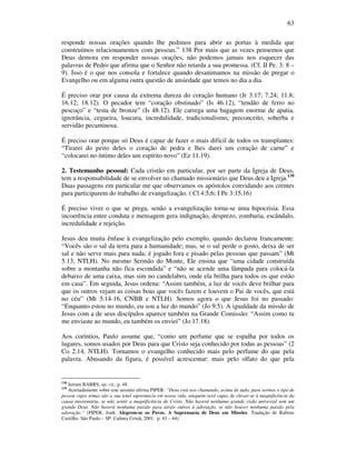 63
responde nossas orações quando lhe pedimos para abrir as portas à medida que
construímos relacionamentos com pessoas.” 138 Por mais que as vezes pensemos que
Deus demora em responder nossas orações, não podemos jamais nos esquecer das
palavras de Pedro que afirma que o Senhor não retarda a sua promessa. (Cf. II Pe. 3: 8 –
9). Isso é o que nos consola e fortalece quando desanimamos na missão de pregar o
Evangelho ou em alguma outra questão de ansiedade que temos no dia a dia.
É preciso orar por causa da extrema dureza do coração humano (Jr 3.17; 7.24; 11.8;
16.12; 18.12). O pecador tem “coração obstinado” (Is 46.12), “tendão de ferro no
pescoço” e “testa de bronze” (Is 48.12). Ele carrega uma bagagem enorme de apatia,
ignorância, cegueira, loucura, incredulidade, tradicionalismo, preconceito, soberba e
servidão pecaminosa.
É preciso orar porque só Deus é capaz de fazer o mais difícil de todos os transplantes:
“Tirarei do peito deles o coração de pedra e lhes darei um coração de carne” e
“colocarei no íntimo deles um espírito novo” (Ez 11.19).
2. Testemunho pessoal: Cada cristão em particular, por ser parte da Igreja de Deus,
tem a responsabilidade de se envolver no chamado missionário que Deus deu a Igreja.139
Duas passagens em particular me que observamos os apóstolos convidando aos crentes
para participarem do trabalho de evangelização. ( Cl 4:5,6; I Pe 3:15,16)
É preciso viver o que se prega, senão a evangelização torna-se uma hipocrisia. Essa
incoerência entre conduta e mensagem gera indignação, desprezo, zombaria, escândalo,
incredulidade e rejeição.
Jesus deu muita ênfase à evangelização pelo exemplo, quando declarou francamente:
“Vocês são o sal da terra para a humanidade; mas, se o sal perde o gosto, deixa de ser
sal e não serve mais para nada; é jogado fora e pisado pelas pessoas que passam” (Mt
5.13, NTLH). No mesmo Sermão do Monte, Ele ensina que “uma cidade construída
sobre a montanha não fica escondida” e “não se acende uma lâmpada para colocá-la
debaixo de uma caixa, mas sim no candelabro, onde ela brilha para todos os que estão
em casa”. Em seguida, Jesus ordena: “Assim também, a luz de vocês deve brilhar para
que os outros vejam as coisas boas que vocês fazem e louvem o Pai de vocês, que está
no céu” (Mt 5.14-16, CNBB e NTLH). Somos agora o que Jesus foi no passado:
“Enquanto estou no mundo, eu sou a luz do mundo” (Jo 9.5). A igualdade da missão de
Jesus com a de seus discípulos aparece também na Grande Comissão: “Assim como tu
me enviaste ao mundo, eu também os enviei” (Jo 17.18).
Aos coríntios, Paulo assume que, “como um perfume que se espalha por todos os
lugares, somos usados por Deus para que Cristo seja conhecido por todas as pessoas” (2
Co 2.14, NTLH). Tornamos o evangelho conhecido mais pelo perfume do que pela
palavra. Abusando da figura, é possível acrescentar: mais pelo olfato do que pela
138
Jerram BARRS, op. cit., p. 48.
139
Acertadamente sobre este assunto afirma PIPER: “Deus está nos chamando, acima de tudo, para sermos o tipo de
pessoa cujos temas são a sua total supremacia em nossa vida. ninguém será capaz de elevar-se à magnificência da
causa missionária, se não sentir a magnificência de Cristo. Não haverá nenhuma grande visão universal sem um
grande Deus. Não haverá nenhuma paixão para atrair outros à adoração, se não houver nenhuma paixão pela
adoração.” (PIPER, Jonh. Alegrem-se os Povos. A Supremacia de Deus em Missões. Tradução de Rubens
Castilho. São Paulo – SP: Cultura Cristã, 2001. p. 43 – 44).
 