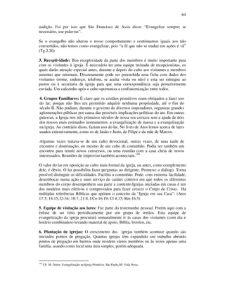 64
audição. Foi por isso que São Francisco de Assis disse: “Evangelize sempre; se
necessário, use palavras”.
Se o evangelho não alterou o nosso comportamento e continuamos iguais aos não
convertidos, não temos como evangelizar, pois “a fé que não se traduz em ações é vã”
(Tg 2.20)
3. Receptividade: Boa receptividade da parte dos membros é muito importante para
com os visitantes à igreja. É necessário ter uma equipe treinada de recepcionistas, os
quais darão atenção especial antes, durante e depois do culto aos visitantes e membros
ausentes que retornam. Discretamente pode ser preenchida uma ficha com dados dos
visitantes (nome, endereço, telefone, se aceita visita ou não) e esta ser entregue ao
pastor ou à secretaria da igreja para que uma correspondência seja posteriormente
enviada. Um cafezinho após o culto oportuniza a confraternização entre todos.
4. Grupos Familiares: É claro que os cristãos primitivos eram obrigados a fazer uso
do lar, porque não lhes era permitido adquirir nenhuma propriedade, até o fim do
século II. Não podiam, durante o governo de diversos imperadores, organizar grandes
aglomerações públicas por causa das possíveis implicações políticas do ato. Em outras
palavras, a Igreja nos três primeiros séculos de nossa era cresceu sem a ajuda de dois
dos nossos mais estimados instrumentos: a evangelização de massa e a evangelização
na igreja. Ao contrário disso, faziam uso do lar. No livro de Atos lemos acerca de lares
usados extensivamente, como os de Jasão e Justo, de Filipe e da mãe de Marcos.
Algumas vezes tratava-se de um culto devocional, outras vezes, de uma tarde de
encontro e doutrinação, ou mesmo de um culto de comunhão. Podia ser também um
encontro para reunir novos conversos, ou uma reunião com a casa cheia de novos
interessados. Reuniões de improviso também aconteciam.140
O valor do lar em oposição ao culto mais formal da igreja, ou antes, como complemento
dele, é óbvio. O lar possibilita fazer perguntas ao dirigente. Promove o diálogo. Torna
possível distinguir as dificuldades. Facilita a comunhão. Pode, com extrema facilidade,
desembocar numa ação e num serviço de caráter coletivo em que todos os diferentes
membros do corpo desempenhem sua parte a contento.Igrejas iniciadas em casas é um
dos modelos mais efetivos e comprovados para fazer crescer o Corpo de Cristo. Há
múltiplas referências Bíblicas que apóiam o conceito da “Igreja em sua Casa”: (Atos
17:5; 16:15,32-34; 18:7; 21:8, I Co 16:19; Cl 4:15; Rm 16:5)
5. Equipe de visitação aos lares: Faz parte do testemunho pessoal. Porém aqui com a
ênfase de ser feito periodicamente por um grupo de irmãos. Esta equipe de
evangelização da igreja procurará semanalmente ir às casas dos visitantes (com dia e
horário combinados) levando material de apoio, Bíblia, livretos, etc.
6. Plantação de igrejas: O crescimento das igrejas também acontece quando são
iniciados pontos de pregação. Quantas igrejas têm expandido seu trabalho abrindo
pontos de pregação em bairros onde residem vários membros ou às vezes apenas uma
família, usando como local uma área simples, porém adequada.
140
CF. M. Green. Evangelização na Igreja Primitiva. São Paulo,SP: Vida Nova.
 