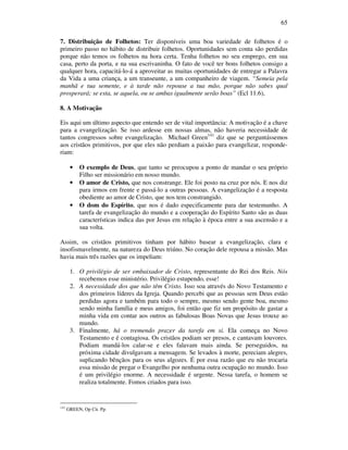 65
7. Distribuição de Folhetos: Ter disponíveis uma boa variedade de folhetos é o
primeiro passo no hábito de distribuir folhetos. Oportunidades sem conta são perdidas
porque não temos os folhetos na hora certa. Tenha folhetos no seu emprego, em sua
casa, perto da porta, e na sua escrivaninha. O fato de você ter bons folhetos consigo a
qualquer hora, capacitá-lo-á a aproveitar as muitas oportunidades de entregar a Palavra
da Vida a uma criança, a um transeunte, a um companheiro de viagem. “Semeia pela
manhã e tua semente, e à tarde não repouse a tua mão, porque não sabes qual
prosperará; se esta, se aquela, ou se ambas igualmente serão boas” (Ecl 11.6),
8. A Motivação
Eis aqui um último aspecto que entendo ser de vital importância: A motivação é a chave
para a evangelização. Se isso ardesse em nossas almas, não haveria necessidade de
tantos congressos sobre evangelização. Michael Green141
diz que se perguntássemos
aos cristãos primitivos, por que eles não perdiam a paixão para evangelizar, responde-
riam:
• O exemplo de Deus, que tanto se preocupou a ponto de mandar o seu próprio
Filho ser missionário em nosso mundo.
• O amor de Cristo, que nos constrange. Ele foi posto na cruz por nós. E nos diz
para irmos em frente e passá-lo a outras pessoas. A evangelização é a resposta
obediente ao amor de Cristo, que nos tem constrangido.
• O dom do Espírito, que nos é dado especificamente para dar testemunho. A
tarefa de evangelização do mundo e a cooperação do Espírito Santo são as duas
características indica das por Jesus em relação à época entre a sua ascensão e a
sua volta.
Assim, os cristãos primitivos tinham por hábito basear a evangelização, clara e
insofismavelmente, na natureza do Deus triúno. No coração dele repousa a missão. Mas
havia mais três razões que os impeliam:
1. O privilégio de ser embaixador de Cristo, representante do Rei dos Reis. Nós
recebemos esse ministério. Privilégio estupendo, esse!
2. A necessidade dos que não têm Cristo. Isso soa através do Novo Testamento e
dos primeiros líderes da Igreja. Quando percebi que as pessoas sem Deus estão
perdidas agora e também para todo o sempre, mesmo sendo gente boa, mesmo
sendo minha família e meus amigos, foi então que fiz um propósito de gastar a
minha vida em contar aos outros as fabulosas Boas Novas que Jesus trouxe ao
mundo.
3. Finalmente, há o tremendo prazer da tarefa em si. Ela começa no Novo
Testamento e é contagiosa. Os cristãos podiam ser presos, e cantavam louvores.
Podiam mandá-los calar-se e eles falavam mais ainda. Se perseguidos, na
próxima cidade divulgavam a mensagem. Se levados à morte, pereciam alegres,
suplicando bênçãos para os seus algozes. É por essa razão que eu não trocaria
essa missão de pregar o Evangelho por nenhuma outra ocupação no mundo. Isso
é um privilégio enorme. A necessidade é urgente. Nessa tarefa, o homem se
realiza totalmente. Fomos criados para isso.
141
GREEN, Op Cit. Pp.
 